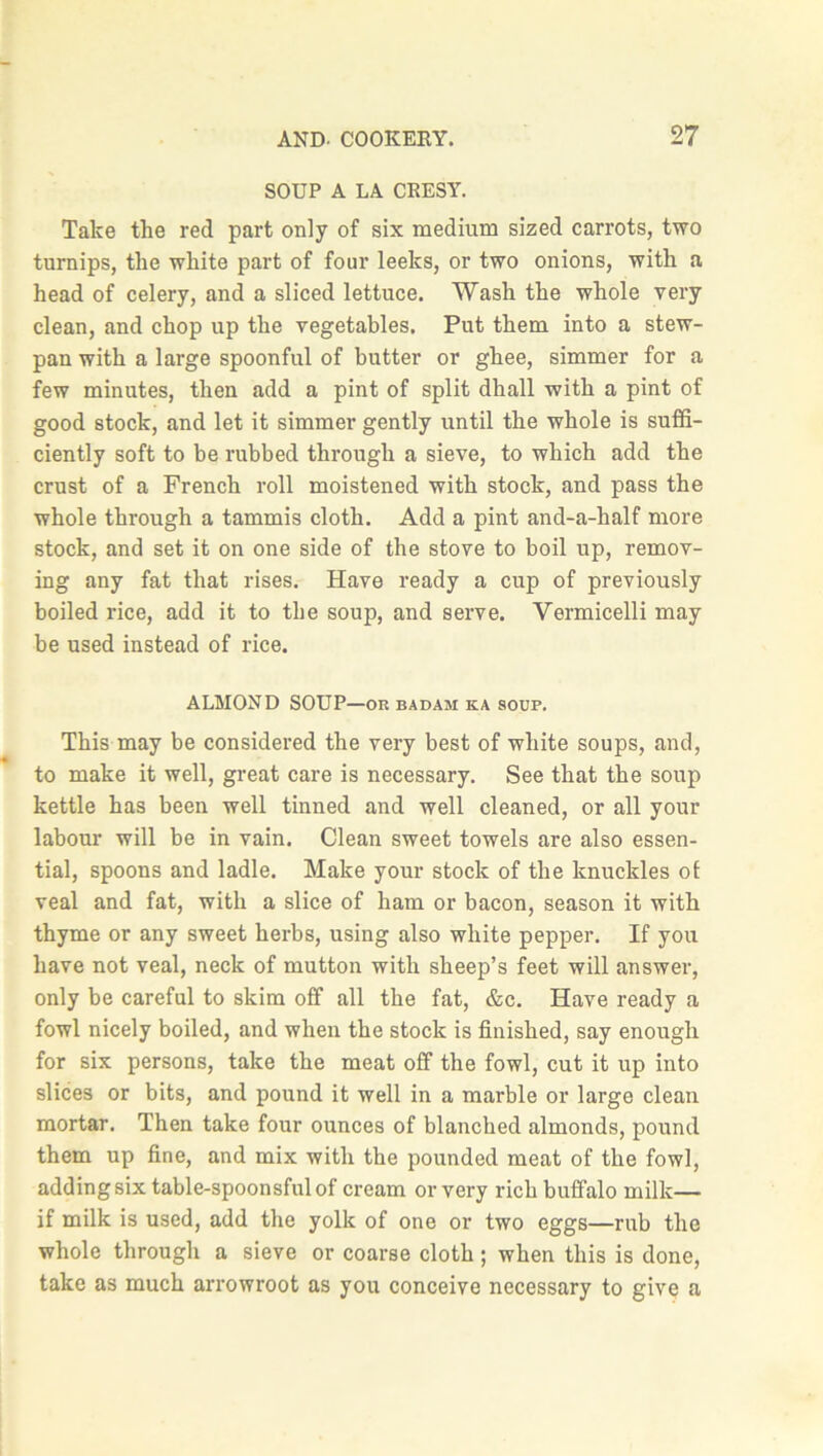 SOUP A LA CRESY. Take the red part only of six medium sized carrots, two turnips, the white part of four leeks, or two onions, with a head of celery, and a sliced lettuce. Wash the whole very clean, and chop up the vegetables. Put them into a stew- pan with a large spoonful of butter or ghee, simmer for a few minutes, then add a pint of split dhall with a pint of good stock, and let it simmer gently until the whole is suffi- ciently soft to be rubbed through a sieve, to which add the crust of a French roll moistened with stock, and pass the whole through a tammis cloth. Add a pint and-a-half more stock, and set it on one side of the stove to boil up, remov- ing any fat that rises. Have ready a cup of previously boiled rice, add it to the soup, and serve. Vermicelli may be used instead of rice. ALMOND SOUP—or badam ka soup. This may be considered the very best of white soups, and, to make it well, great care is necessary. See that the soup kettle has been well tinned and well cleaned, or all your labour will be in vain. Clean sweet towels are also essen- tial, spoons and ladle. Make your stock of the knuckles of veal and fat, with a slice of ham or bacon, season it with thyme or any sweet herbs, using also white pepper. If you have not veal, neck of mutton with sheep’s feet will answer, only be careful to skim off all the fat, &c. Have ready a fowl nicely boiled, and when the stock is finished, say enough for six persons, take the meat off the fowl, cut it up into slices or bits, and pound it well in a marble or large clean mortar. Then take four ounces of blanched almonds, pound them up fine, and mix with the pounded meat of the fowl, adding six table-spoonsful of cream or very rich buffalo milk— if milk is used, add the yolk of one or two eggs—rub the whole through a sieve or coarse cloth; when this is done, take as much arrowroot as you conceive necessary to give a
