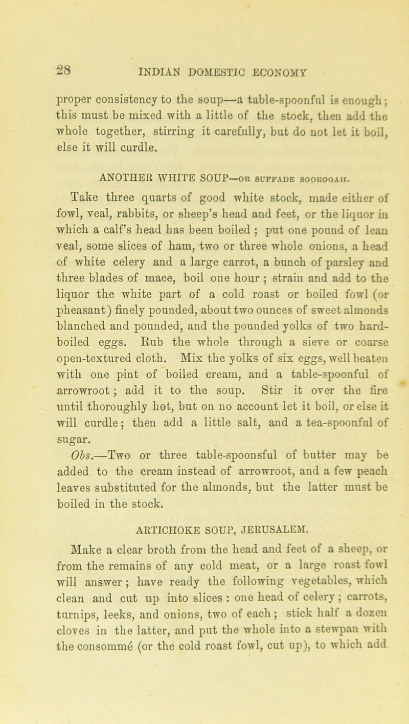 proper consistency to the soup—a table-spoonful is enough; this must be mixed with a little of the stock, then add the whole together, stirring it carefully, but do not let it boil, else it will curdle. ANOTHER WHITE SOUP—or suffade soorooah. Take three quarts of good white stock, made either of fowl, veal, rabbits, or sheep’s head and feet, or the liquor in which a calf’s head has been boiled ; put one pound of lean veal, some slices of ham, two or three whole onions, a head of white celery and a large carrot, a bunch of parsley and three blades of mace, boil one hour ; strain and add to the liquor the white part of a cold roast or boiled fowl (or pheasant) finely pounded, about two ounces of sweet almonds blanched and pounded, and the pounded yolks of two hard- boiled eggs. Rub the whole through a sieve or coarse open-textured cloth. Mix the yolks of six eggs, well beaten with one pint of boiled cream, and a table-spoonful of arrowroot; add it to the soup. Stir it over the fire until thoroughly hot, but on no account let it boil, or else it will curdle; then add a little salt, and a tea-spoonful of sugar. Obs.—Two or three table-spoonsful of butter may be added to the cream instead of arrowroot, and a few peach leaves substituted for the almonds, but the latter must be boiled in the stock. ARTICHOKE SOUP, JERUSALEM. Make a clear broth from the head and feet of a sheep, or from the remains of any cold meat, or a large roast fowl will answer ; have ready the following vegetables, which clean and cut up into slices : one head of celery ; carrots, turnips, leeks, and onions, two of each ; stick half a dozen cloves in the latter, and put the whole into a stewpan with the consomme (or the cold roast fowl, cut up), to which add