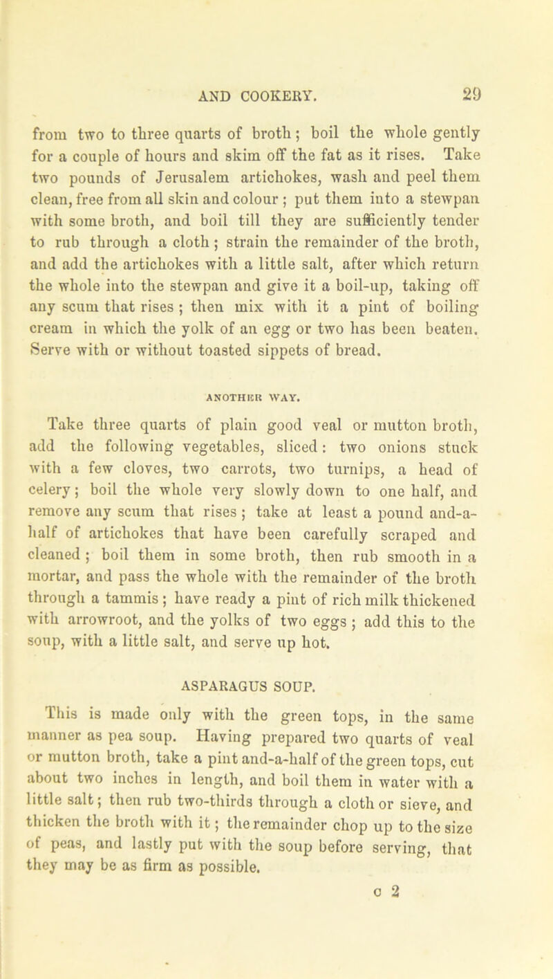 from two to three quarts of broth; boil the whole gently for a couple of hours and skim off the fat as it rises. Take two pounds of Jerusalem artichokes, wash and peel them clean, free from all skin and colour ; put them into a stewpan with some broth, and boil till they are sufficiently tender to rub through a cloth ; strain the remainder of the broth, and add the artichokes with a little salt, after which return the whole into the stewpan and give it a boil-up, taking off any scum that rises ; then mix with it a pint of boiling cream in which the yolk of an egg or two has been beaten. Serve with or without toasted sippets of bread. ANOTHICR WAY. Take three quarts of plain good veal or mutton broth, add the following vegetables, sliced: two onions stuck with a few cloves, two carrots, two turnips, a head of celery; boil the whole very slowly down to one half, and remove any scum that rises ; take at least a pound and-a- half of artichokes that have been carefully scraped and cleaned ; boil them in some broth, then rub smooth in a mortar, and pass the whole with the remainder of the broth through a tammis ; have ready a pint of rich milk thickened with arrowroot, and the yolks of two eggs ; add this to the soup, with a little salt, and serve up hot. ASPARAGUS SOUP. This is made only with the green tops, in the same manner as pea soup. Having prepared two quarts of veal or mutton broth, take a pint and-a-kalf of the green tops, cut about two inches in length, and boil them in water with a little salt; then rub two-thirds through a cloth or sieve, and thicken the broth with it; the remainder chop up to the size of peas, and lastly put with the soup before serving, that they may be as firm as possible. o 2