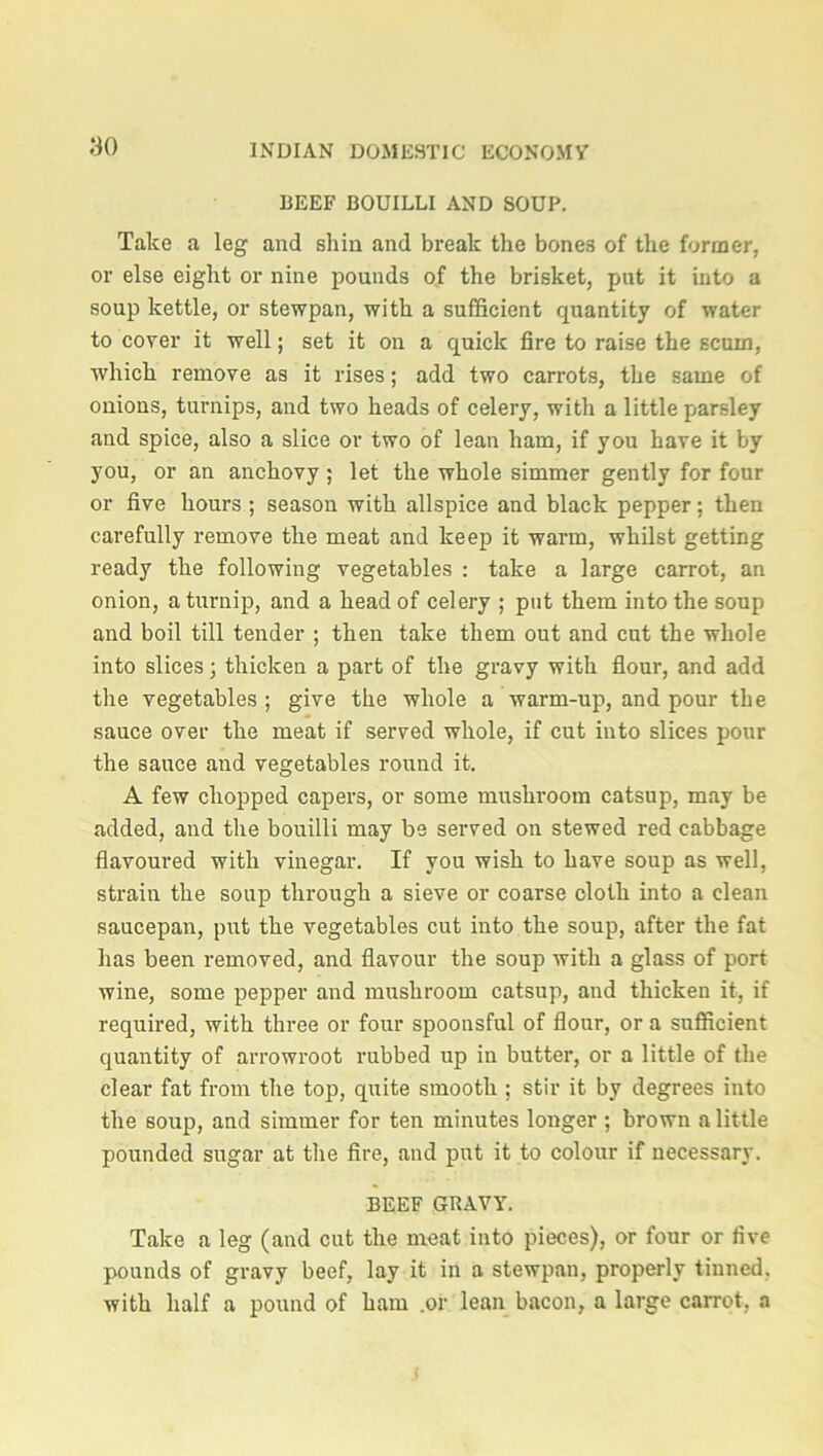 BEEF BOUILLI AND SOUP. Take a leg and shin and break the bones of the former, or else eight or nine pounds of the brisket, put it into a soup kettle, or stewpan, with a sufficient quantity of water to cover it well; set it on a quick fire to raise the Ecum, which remove as it rises; add two carrots, the same of onions, turnips, and two heads of celery, with a little parsley and spice, also a slice or two of lean ham, if you have it by you, or an anchovy ; let the whole simmer gently for four or five hours ; season with allspice and black pepper; then carefully remove the meat and keep it warm, whilst getting ready the following vegetables : take a large carrot, an onion, a turnip, and a head of celery ; put them into the soup and boil till tender ; then take them out and cut the whole into slices; thicken a part of the gravy with flour, and add the vegetables ; give the whole a warm-up, and pour the sauce over the meat if served whole, if cut into slices pour the sauce and vegetables round it. A few chopped capers, or some mushroom catsup, may be added, and the bouilli may be served on stewed red cabbage flavoured with vinegar. If you wish to have soup as well, strain the soup through a sieve or coarse cloth into a clean saucepan, put the vegetables cut into the soup, after the fat has been removed, and flavour the soup with a glass of port wine, some pepper and mushroom catsup, and thicken it, if required, with three or four spoonsful of flour, or a sufficient quantity of arrowroot rubbed up in butter, or a little of the clear fat from the top, quite smooth ; stir it by degrees into the soup, and simmer for ten minutes longer ; brown a little pounded sugar at the fire, and put it to colour if uecessary. BEEF GRAVY. Take a leg (and cut the meat into pieces), or four or five pounds of gravy beef, lay it in a stewpan, properly tinned, with half a pound of ham .or lean bacon, a large carrot, a