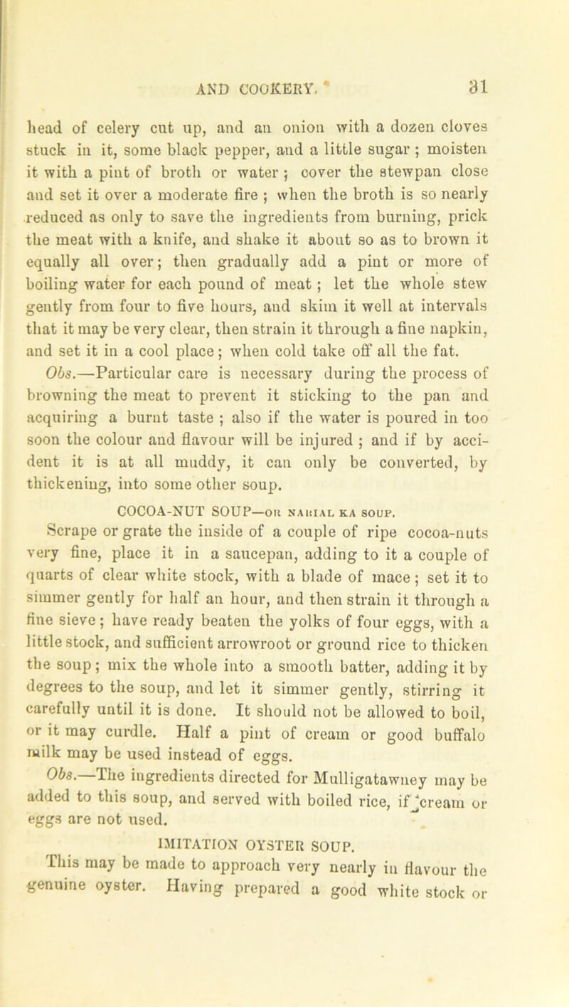 head of celery cut up, and an onion with a dozen cloves stack in it, some black pepper, and a little sugar ; moisten it with a pint of broth or water ; cover the atewpan close and set it over a moderate fire ; when the broth is so nearly reduced as only to save the ingredients from burning, prick the meat with a knife, and shake it about so as to brown it equally all over; then gradually add a pint or more of boiling water for each pound of meat; let the whole stew gently from four to five hours, and skim it well at intervals that it may be very clear, then strain it through a fine napkin, and set it in a cool place; when cold take off all the fat. Obs.—Particular care is necessary during the process of browning the meat to prevent it sticking to the pan and acquiring a burnt taste ; also if the water is poured in too soon the colour and flavour will be injured ; and if by acci- dent it is at all muddy, it can only be converted, by thickening, into some other soup. COCOA-NUT SOUP—on nauial ka soup. Scrape or grate the inside of a couple of ripe cocoa-nuts very fine, place it in a saucepan, adding to it a couple of quarts of clear white stock, with a blade of mace; set it to simmer gently for half an hour, and then strain it through a fine sieve; have ready beaten the yolks of four eggs, with a little stock, and sufficient arrowroot or ground rice to thicken the soup; mix the whole into a smooth batter, adding it by degrees to the soup, and let it simmer gently, stirring it carefully until it is done. It should not be allowed to boil, or it may curdle. Half a pint of cream or good buffalo milk may be used instead of eggs. Obs. The ingredients directed for Mulligatawney may be added to this soup, and served with boiled rice, ifjcream or eggs are not used. IMITATION OYSTER SOUP. This may be made to approach very nearly in flavour the genuine oyster. Having prepared a good white stock or