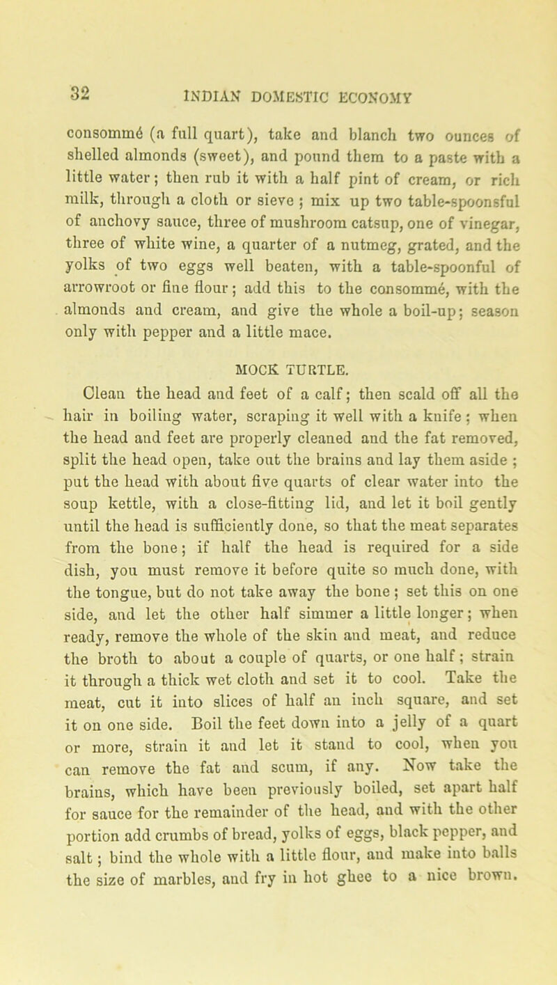 consomuffi (a full quart), take and blanch two ounces of shelled almonds (sweet), and pound them to a paste with a little water; then rub it with a half pint of cream, or rich milk, through a cloth or sieve ; mix up two table-spioonsful of anchovy sauce, three of mushroom catsup, one of vinegar, three of white wine, a quarter of a nutmeg, grated, and the yolks of two eggs well beaten, with a table-spoonful of arrowroot or fine flour; add this to the consomme, with the almonds and cream, and give the whole a boil-up; season only with pepper and a little mace. MOCK TURTLE. Clean the head and feet of a calf; then scald off all the hair in boiling water, scraping it well with a knife ; when the head and feet are properly cleaned and the fat removed, split the head open, take out the brains and lay them aside ; put the head with about five quarts of clear water into the soup kettle, with a close-fitting lid, and let it boil gently until the head is sufficiently done, so that the meat separates from the bone; if half the head is required for a side dish, you must remove it before quite so much done, with the tongue, but do not take away the bone ; set this on one side, and let the other half simmer a little longer; when ready, remove the whole of the skin and meat, and reduce the broth to about a couple of quarts, or one half; strain it through a thick wet cloth and set it to cool. Take the meat, cut it into slices of half an inch square, and set it on one side. Boil the feet down into a jelly of a quart or more, strain it and let it stand to cool, when you can remove the fat and scum, if any. Now take the brains, which have been previously boiled, set apart half for sauce for the remainder of the head, and with the other portion add crumbs of bread, yolks of eggs, black pepper, and salt; bind the whole with a little flour, and make into balls the size of marbles, and fry in hot ghee to a nice brown.