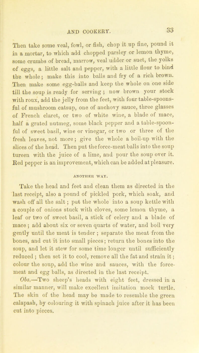 Then take some veal, fowl, or fish, chop it np fine, pound it in a mortar, to which add chopped parsley or lemon thyme, some crumbs of bread, marrow, veal udder or suet, the yolks of eggs, a little salt and pepper, with a little flour to bind the whole; make this into balls and fry of a rich brown. Then make some egg-balls and keep the whole on one side till the soup is ready for serving ; now brown your stock with roux, add the jelly from the feet, with four table-spoons- ful of mushroom catsup, one of anchovy sauce, three glasses of French claret, or two of white wine, a blade of mace, half a grated nutmeg, some black pepper and a table-spoon- ful of sweet basil, wine or vinegar, or two or three of the fresh leaves, not more; give the whole a boil-up with the slices of the head. Then put the force-meat balls into the soup tureen with the juice of a lime, and pour the soup over it. Red pepper is an improvement, which can be added at pleasure. ANOTHER WAY. Take the head and feet and clean them as directed in the last receipt, also a pound of pickled pork, which soak, and wash off all the salt; put the whole into a soup kettle with a couple of onions stuck with cloves, some lemon thyme, a leaf or two of sweet basil, a stick of celery and a blade of mace ; add about six or seven quarts of water, and boil very gently until the meat is tender ; separate the meat from the bones, and cut it into small pieces; return the bones into the soup, and let it stew for some time longer until sufficiently reduced ; then set it to cool, remove all the fat and strain it; colour the soup, add the wine and sauces, with the force- meat and egg balls, as directed in the last receipt. Obs.—Two sheep’s heads with eight feet, dressed in a similar manner, will make excellent imitation mock turtle. The skin of the head may be made to resemble the green calapash, by colouring it with spinach juice after it has been cut into pieces.