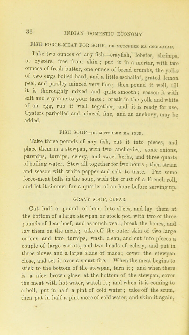 EISII FORCE-MEAT FOR SOUP—on motohlee ka goollalah. Take two ounces of any fish—crayfish, lobster, shrimps, or oysters, free from skin ; put it in a mortar, with two ounces of fresh butter, one ounce of bread crumbs, the yolks of two eggs boiled hard, and a little eschallot, grated lemon peel, and parsley minced very fine ; then pound it well, till it is thoroughly mixed and quite smooth ; season it with salt and cayenne to your taste ; break in the yolk and white of an egg, rub it well together, and it is ready for use. Oysters parboiled and minced fine, and an anchovy, may be added. FISH SOUP—OR MUTCHLKE KA SOUP. Take three pounds of any fish, cut it into pieces, and place them in a stewpan, with two anchovies, some onions, parsnips, turnips, celery, and sweet herbs, and three quarts of boiling water. Stew all together for two hours ; then strain and season with white pepper and salt to taste. Put some force-meat balls in the soup, with the crust of a French roll, and let it simmer for a quarter of an hour before serving up. GRAVY SOUP, CLEAR. Cut half a pound of ham into slices, and lay them at the bottom of a large stewpan or stock pot, with two or three pounds of lean beef, and as much veal; break the bones, and lay them on the meat; take off the outer skin of two large onions and two turnips, wash, clean, and cut into pieces a couple of large carrots, and two heads of celery, and put in three cloves and a large blade of mace; cover the stewpan close, and set it over a smart fire. When the meat begins to stick to the bottom of the stewpan, turn it; and when there is a nice brown glaze at the bottom of the stewpan, cover the meat with hot water, watch it; and when it is coming to a boil, put in half a pint of cold water; take off the scum, then put in half a pint more of cold water, and skim it again,