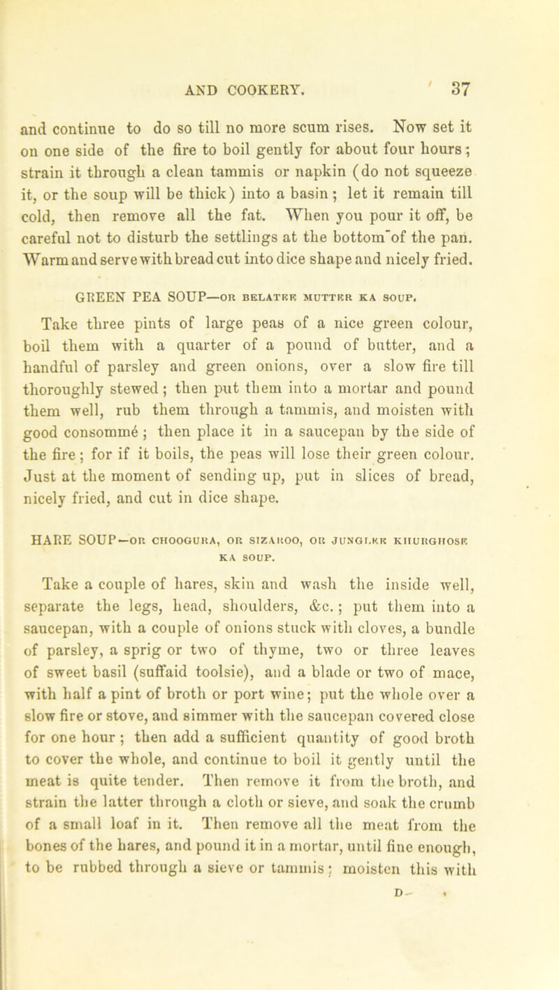 / and continue to do so till no more scum rises. Now set it on one side of the fire to boil gently for about four hours; strain it through a clean tammis or napkin (do not squeeze it, or the soup will be thick) into a basin; let it remain till cold, then remove all the fat. When you pour it off, be careful not to disturb the settlings at the bottom'of the pan. Warm and serve with bread cut into dice shape and nicely fried. GREEN PEA SOUP—or belatke mutter ka soup. Take three pints of large peas of a nice green colour, boil them with a quarter of a pound of butter, and a handful of parsley and green onions, over a slow fire till thoroughly stewed; then put them into a mortar and pound them well, rub them through a tammis, and moisten with good consomme; then place it in a saucepan by the side of the fire; for if it boils, the peas will lose their green colour. Just at the moment of sending up, put in slices of bread, nicely fried, and cut in dice shape. HARE SOUP—on choogura, or sizaroo, or jungi.kk kiiurghose KA SOUP. Take a couple of hares, skin and wash the inside well, separate the legs, head, shoulders, &c.; put them into a saucepan, with a couple of onions stuck with cloves, a bundle of parsley, a sprig or two of thyme, two or three leaves of sweet basil (suffaid toolsie), and a blade or two of mace, with half a pint of broth or port wine; put the whole over a slow fire or stove, and simmer with the saucepan covered close for one hour ; then add a sufficient quantity of good broth to cover the whole, and continue to boil it gently until the meat is quite tender. Then remove it from the broth, and strain the latter through a cloth or sieve, and soak the crumb of a small loaf in it. Then remove all the meat from the bones of the hares, and pound it in a mortar, until fine enough, to be rubbed through a sieve or tammis; moisten this with D- .