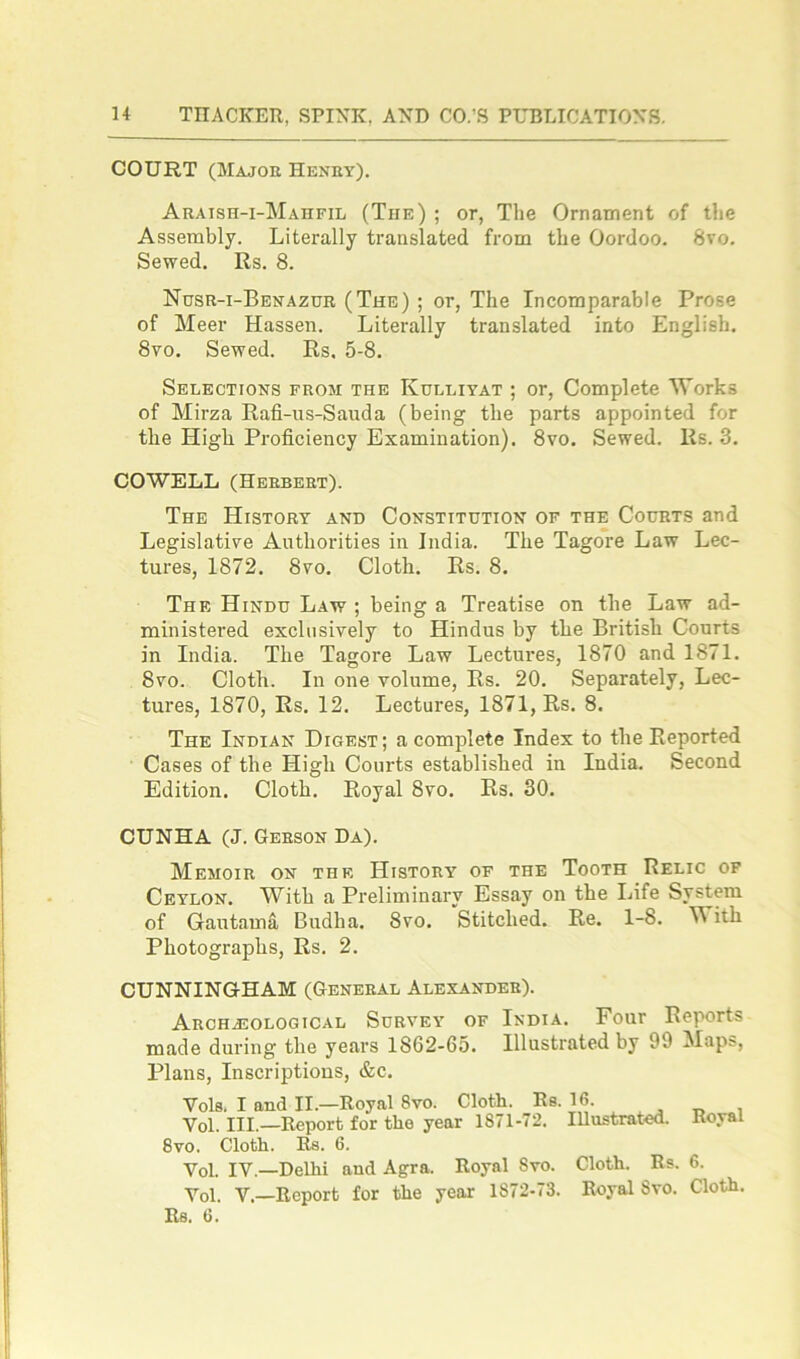 COURT (Majoe Henet). Araish-i-Mahfil (The) ; or, The Ornament of the Assembly. Literally translated from the Oordoo. 8vo. Sewed. Rs. 8. Nusr-i-Benazur (The) ; or, The Incomparable Prose of Meer Hassen. Literally translated into English. 8vo. Sewed. Rs. 5-8. Selections from the Kulliyat ; or, Complete Works of Mirza Rafi-us-Sauda (being the parts appointed for the High Proficiency Examination). 8vo. Sewed. Rs. 3. COWELL (Herbert). The History and Constitution of the Courts and Legislative Authorities in India. The Tagore Law Lec- tures, 1872. 8vo. Cloth. Rs. 8. The Hindu Law ; being a Treatise on the Law ad- ministered exclusively to Hindus by the British Courts in India. The Tagore Law Lectures, 1870 and 1871. 8vo. Cloth. In one volume, Rs. 20. Separately, Lec- tures, 1870, Rs. 12. Lectures, 1871, Rs. 8. The Indian Digest; a complete Index to the Reported Cases of the High Courts established in India. Second Edition. Cloth. Royal 8vo. Rs. 30. CUNHA (J. Gerson Da). Memoir on the History of the Tooth Relic of Ceylon. With a Preliminary Essay on the Life System of Gautama Budlia. 8vo. Stitched. Re. 1-8. M itb Photographs, Rs. 2. CUNNINGHAM (General Alexander). Archaeological Survey of India. Four Reports made during the years 1862-65. Illustrated by 09 Maps, Plans, Inscriptions, &c. Vols, I and II.—Royal 8vo. Cloth. Rs. 16. . _ , Yol. III.—Report for the year 1871-72. Illustrated. Royal 8vo. Cloth. Rs. 6. Yol. IV.—Delhi and Agra. Royal 8vo. Cloth. Rs. 6. Yol. V.—Report for the year 1S72-73. Royal 8vo. Cloth. Rs. 6.