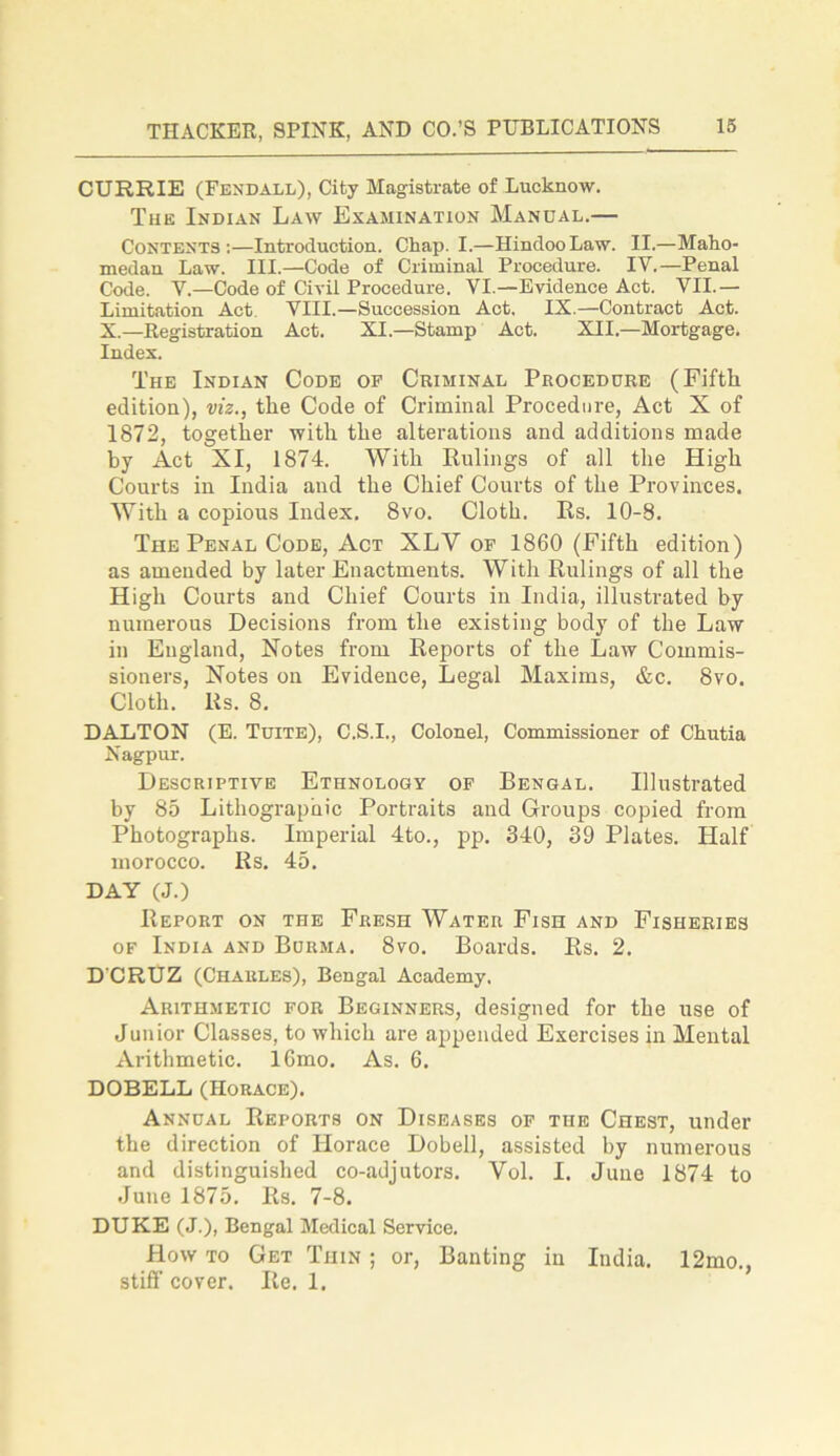 CURRIE (Fendall), City Magistrate of Lucknow. The Indian Law Examination Manual.— Contents:—Introduction. Chap. I.—Hindoo Law. II.—Maho- medan Law. III.—Code of Criminal Procedure. IV.—Penal Code. Y.—Code of Civil Procedure. VI.—Evidence Act. VII.— Limitation Act. VIII.—Succession Act. IX.—Contract Act. X.—Registration Act. XI.—Stamp Act. XII.—Mortgage. Index. The Indian Code op Criminal Procedure (Fifth edition), viz., the Code of Criminal Procedure, Act X of 1872, together with the alterations and additions made by Act XI, 1874. With Rulings of all the High Courts in India and the Chief Courts of the Provinces. With a copious Index. 8vo. Cloth. Rs. 10-8. The Penal Code, Act XLV op 1860 (Fifth edition) as amended by later Enactments. With Rulings of all the High Courts and Chief Courts in India, illustrated by numerous Decisions from the existing body of the Law in England, Notes from Reports of the Law Commis- sioners, Notes on Evidence, Legal Maxims, &c. 8vo. Cloth. Rs. 8. DALTON (E. Tuite), C.S.I., Colonel, Commissioner of Chutia Nagpur. Descriptive Ethnology of Bengal. Illustrated by 85 Lithographic Portraits and Groups copied from Photographs. Imperial 4to., pp. 340, 39 Plates. Half morocco. Rs. 45. DAY (J.) Report on the Fresh Water Fish and Fisheries of India and Burma. 8vo. Boards. Rs. 2. D'CRUZ (Charles), Bengal Academy. Arithmetic for Beginners, designed for the use of Junior Classes, to which are appended Exercises in Mental Arithmetic. 16mo. As. 6. DOBELL (Horace). Annual Reports on Diseases of the Chest, under the direction of Horace Dobell, assisted by numerous and distinguished co-adjutors. Vol. I. June 1874 to June 1875. Rs. 7-8. DUKE (J.), Bengal Medical Service. How to Get Tiiin ; or, Banting in India. 12mo., stiff cover. Re. 1.