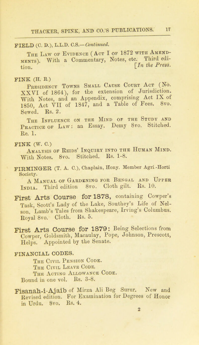 FIELD (C. D.), L.L.D. C.S — Continued. The Law of Evidence (Act I of 1872 wun Amend- ments). With a Commentary, Notes, etc. Third edi- tion. Un the Fress- FINK (H. R.) Presidency Towns Small Cause Court Act (No. XXVI of 1864), for the extension of Jurisdiction. With Notes, and an Appendix, comprising Act IX of 1850, Act VII of 1847, and a Table of Fees. 8vo. Sewed. Rs. 2. The Influence on the Mind of the Study and Practice of Law : an Essay. Demy 8vo. Stitched. Re. 1. FINK (W. C.) Analysis of Reids’ Inquiry into the Human Mind. With Notes. 8vo. Stitched. Rs. 1-8. FIRMINGER (T. A. C.), Chaplain, Hony. Member Agri.-Horti Society. A Manual of Gardening for Bengal and Upper India. Third edition 8vo. Cloth gilt. Rs. 10. First Arts Course for 1878, containing Cowper’s Task, Scott’s Lady of the Lake, Southey’s Life of Nel- son, Lamb’s Tales from Shakespeare, Irving’s Columbus. Royal 8vo. Cloth. Rs. 5. First Arts Course for 1879: Being Selections from Cowper, Goldsmith, Macaulay, Pope, Johnson, Prescott, Helps. Appointed by the Senate. FINANCIAL CODES. The Civil Pension Code. The Civil Leave Code. The Acting Allowance Code. Bound in one vol. Rs. 3-8. Fisanall-i-Ajaib of Mirza Ali Beg Surur. New and Revised edition. For Examination for Degrees of Honor in Urdu. 8vo. Rs. 4. 2