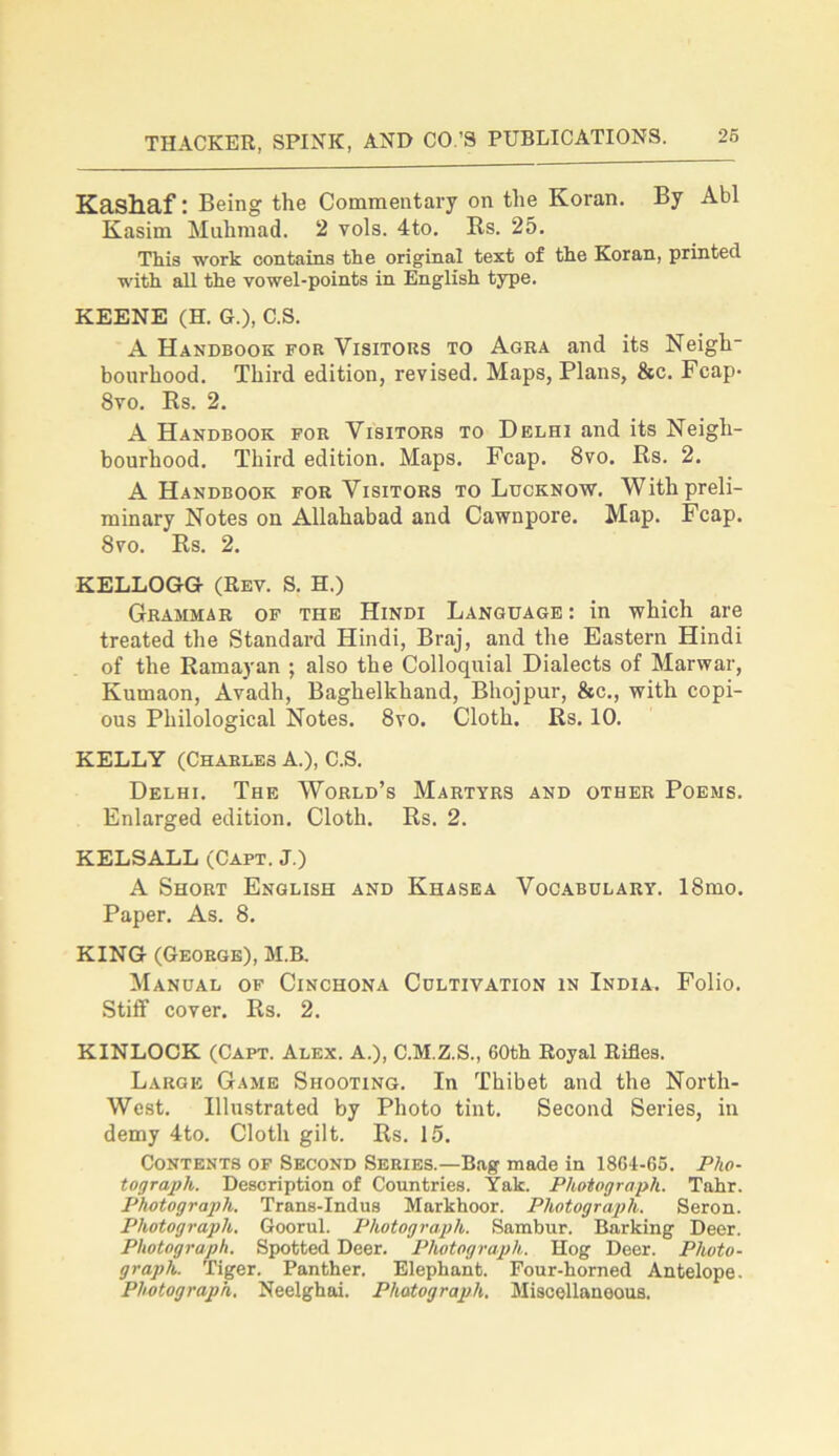 Kashaf: Being the Commentary on the Koran. By Abl Kasim Muhmad. 2 vols. 4to. Us. 25. This work contains the original text of the Koran, printed with all the vowel-points in English type. KEENE (H. G.), C.S. A Handbook for Visitors to Agra and its Neigh- bourhood. Third edition, revised. Maps, Plans, &c. Fcap- 8vo. Rs. 2. A Handbook for Visitors to Delhi and its Neigh- bourhood. Third edition. Maps. Fcap. 8vo. Rs. 2. A Handbook for Visitors to Lucknow. With preli- minary Notes on Allahabad and Cawnpore. Map. Fcap. 8vo. Rs. 2. KELLOGG (Rev. S. H.) Grammar of the Hindi Language : in which are treated the Standard Hindi, Braj, and the Eastern Hindi of the Ramayan ; also the Colloquial Dialects of Marwar, Kumaon, Avadh, Baghelkhand, Bhojpur, &c., with copi- ous Philological Notes. 8vo. Cloth. Rs. 10. KELLY (Charles A.), C.S. Delhi. The World’s Martyrs and other Poems. Enlarged edition. Cloth. Rs. 2. KELSALL (Capt. J.) A Short English and Khasea Vocabulary. 18mo. Paper. As. 8. KING (George), M.B. Manual of Cinchona Cultivation in India. Folio. Stiff cover. Rs. 2. KINLOCK (Capt. Alex. A.), C.M.Z.S., 60th Royal Rifles. Large Game Shooting. In Thibet and the North- West. Illustrated by Photo tint. Second Series, in demy 4to. Cloth gilt. Rs. 15. Contents of Second Series.—Bag made in 1864-65. Pho- tograph. Description of Countries. Yak. Photograph. Tahr. Photograph. Trans-Indus Markhoor. Photograph. Seron. Photograph. Goorul. Photograph. Sambur. Barking Deer. Photograph. Spotted Deer. Photograph. Hog Deer. Photo- graph. Tiger. Panther. Elephant. Four-horned Antelope. Photograph. Neelghai. Photograph. Miscellaneous.