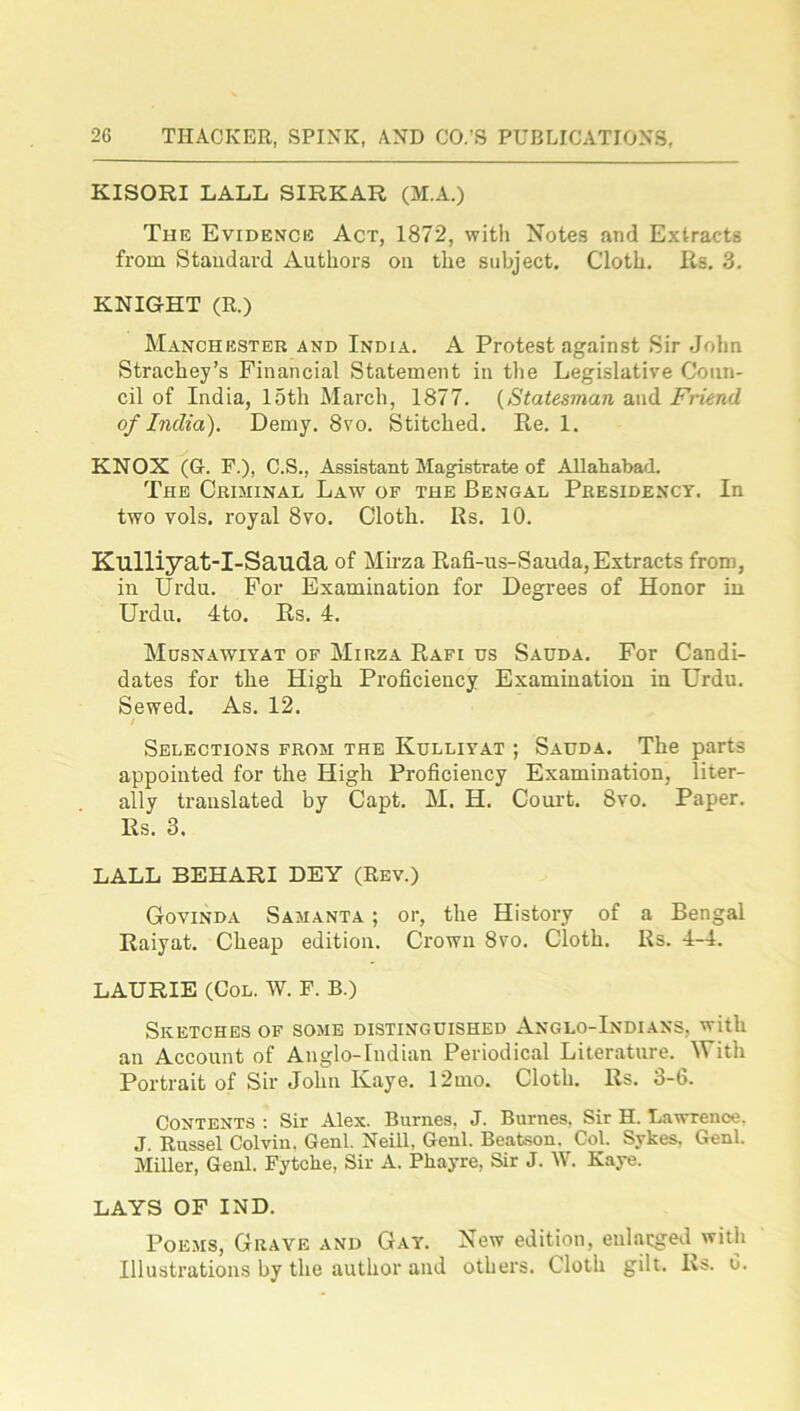 KISORI LALL SIRKAR (M.A.) The Evidence Act, 1872, with Notes and Extracts from Standard Authors on the subject. Cloth. Rs. 3. KNIGHT (R.) Manchester and India. A Protest against Sir John Strachey’s Financial Statement in the Legislative Coun- cil of India, 15th March, 1877. (Statesman and Friend of India). Demy. 8vo. Stitched. Re. 1. KNOX (G. F.), C.S., Assistant Magistrate of Allahabad. The Criminal Law of the Bengal Presidency. In two vols. royal 8vo. Cloth. Rs. 10. Kulliyat-I-Sauda of Mirza Rafi-us-Sauda, Extracts from, in Urdu. For Examination for Degrees of Honor in Urdu. 4to. Rs. 4. Musnawiyat of Mirza Rafi us Sauda. For Candi- dates for the High Proficiency Examination in Urdu. Sewed. As. 12. / Selections from the Kulliyat ; Sauda. The parts appointed for the High Proficiency Examination, liter- ally translated by Capt. M. H. Court. Svo. Paper. Rs. 3. LALL BEHARI DEY (Rev.) Govinda Samanta ; or, the History of a Bengal Raiyat. Cheap edition. Crown 8vo. Cloth. Rs. 4-4. LAURIE (Col. W. F. B.) Sketches of some distinguished Anglo-Indians, with an Account of Anglo-Indian Periodical Literature. With Portrait of Sir John Ivaye. 12mo. Cloth. Rs. 3-6. Contents : Sir Alex. Burnes, J. Burnes, Sir H. Lawrence. J. Russel Colvin. Genl. Neill, Genl. Beatson. Col. Sykes, Genl. Miller, Genl. Fytclie, Sir A. Pliayre, Sir J. W. Kaye. LAYS OF IND. Poems, Grave and Gay. New edition, enlarged with Illustrations by the author and others. Cloth gilt. Rs. 0.