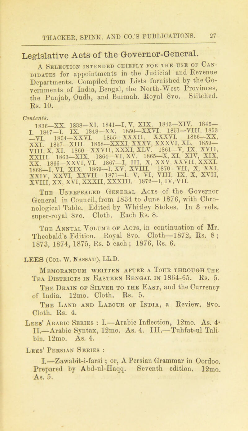 Legislative Acts of the Governor-General. A Selection intended chiefly for the use of Can- didates for appointments in the Judicial and Revenue Departments. Compiled from Lists furnished by the Go- vernments of India, Bengal, the Nortli-West Provinces, the Punjab, Oudh, and Burmah. Royal 8vo. Stitched. Rs. 10. Contents. 1836—XX. 1838—XI. 1841—1, V, XIX. 1843—XIV. 1845— T 1847-1. IX. 1848—XX. 1860—XXVI. 1861—VIII. 1863 —VI 1864—XXVI. 1866—XXXII, XXXVI. 1866—XX, XXI' 1867—XIII. 1868—XXXI. XXXV. XXXVI. XL. 1859— VIII X, XI. 1860—XXVII. XXXI, XLV. 1861—V, IX. XVII, XXIII. 1863—XIX. 1864—VI, XV. 1866—X. XI. XIV, XIX, XX. 1866—XXVI, VI. 1867—1, III. X, XXV, XXVII. XXXI. 1868-1. VI. XIX. 1869—I, XV, XVIII. 1870-VII, X, XXI, XXIV. XXVI, XXVII. 1871—1, V, VI, VIII, IX, X, XVII, XVIII, XX, XVI. XXXII, XXXIII. 1872-1, IV, VII. The Unrepealed General Acts of the Governor General in Council, from 1834 to June 1876, with Chro- nological Table. Edited by Whitley Stokes. In 3 vols. super-royal 8vo. Cloth. Each Rs. 8. The Annual Volume of Acts, in continuation of Mr. Tlieobald’6 Edition. Royal 8vo. Cloth—1872, Rs. 8 ; 1873, 1874, 1875, Rs. 5 each; 1876, 11s. 6. LEES (Col. W. Nassau), LL.D. Memorandum written after a Tour through the Tea Districts in Eastern Bengal in 1864-65. Rs. 5. The Drain of Silver to the East, and the Currency of India. 12mo. Cloth. Rs. 5. The Land and Labour of India, a Review. 8vo. Cloth. Rs. 4. Lees’ Arabic Series : I.—Arabic Inflection, 12mo. As. 4* II.—Arabic Syntax, 12mo. As. 4. III.—Tuhfat-ul Tali- bin. 12mo. As. 4. Lees’ Persian Series : I.—Zawabit-i-farsi ; or, A Persian Grammar in Oordoo. Prepared by Abd-ul-Haqq. Seventh edition. 12mo. As. 5.