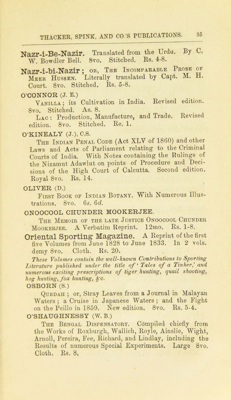 Nazr-i-Be-Nazir. Translated from tlie Urdu. By C. W. Bowdler Bell. 8vo. Stitched. Rs. 4-8. Nazr-i-bi-Nazir; OR, The Incomparable Prose of Meer Hussen. Literally translated by Capt. M. H. Court. 8vo. Stitched. Rs. 5-8. O’CONNOR (J. E.) Vanilla; its Cultivation in India. Revised edition. 8vo. Stitched. As. 8. Lac : Production, Manufacture, and Trade. Revised edition. 8vo. Stitched. Re. 1. O’KINEALY (J.), C.S. The Indian Penal Code (Act XLV of 1860) and other Laws and Acts of Parliament relating to the Criminal Courts of India. With Notes containing the Rulings of the Nizamut Adawlut on points of Procedure and Deci- sions of the High Court of Calcutta. Second edition. Royal 8vo. Rs. 14. OLIVER (D.) First Book of Indian Botany. With Numerous Illus- trations. 8vo. 6s. 6(Z. ONOOCOOL CHUNDER MOOKERJEE. The Memoir of the late Justice Onoocool Chunder Mookerjee. A Verbatim Reprint. 12mo. Rs. 1-8. Oriental Sporting Magazine. A Reprint of the first five Volumes from June 1828 to June 1833. In 2 vols. demy 8vo. Cloth. Rs. 20. These Volumes contain the well-known Contributions to Sporting Literature published under the title of ‘ Tales of a Tinker' and numerous exciting prescriptions of tiger hunting, quail shooting, hog hunting, fox hunting, Sfc. OSBORN (S.) Quedah ; or, Stray Leaves from a Journal in Malayan Waters; a Cruise in Japanese Waters; and the Fight on the Peillo in 1859. New edition. 8vo. Rs. 5-4. O’SHAUGHNESSY (W. B.) The Bengal Dispensatory. Compiled chiefly from the Works of Roxburgh, Wallich, Royle, Ainslie, Wight, Arnoll, Pereira, Fee, Richard, and Lindlay, including the Results of numerous Special Experiments. Large 8vo. Cloth. Rs. 8.