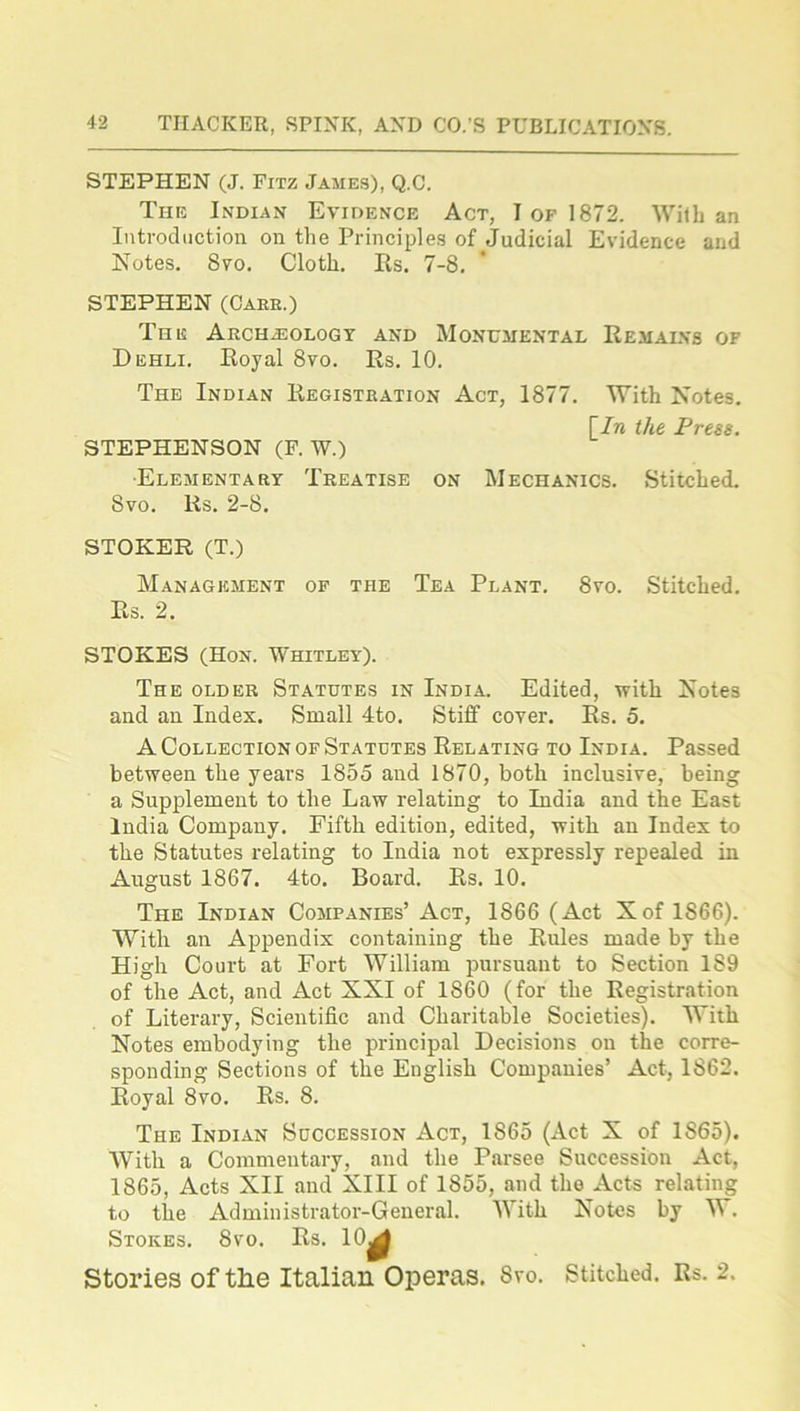 STEPHEN (J. Fitz James), Q.C. The Indian Evidence Act, I of 1872. With an Introduction on the Principles of Judicial Evidence and Notes. 8vo. Cloth. Rs. 7-8. STEPHEN (Care.) The Archaeology and Monumental Remains of Dehli. Royal 8vo. Rs. 10. The Indian Registration Act, 1877. With Notes. [In the Press. STEPHENSON (F. W.) •Elementary Treatise on Mechanics. Stitched. 8vo. lis. 2-8. STOKER (T.) Management of the Tea Plant. 8yo. Stitched. Rs. 2. STOKES (Hon. Whitley). The older Statutes in India. Edited, with Notes and an Index. Small 4to. Stiff cover. Rs. 5. A Collection of Statutes Relating to India. Passed between the years 1855 and 1870, both inclusive, being a Supplement to the Law relating to India and the East India Company. Fifth edition, edited, with an Index to the Statutes relating to India not expressly repealed in August 1867. 4to. Board. Rs. 10. The Indian Companies’ Act, 1866 (Act Xof 1S66). With an Appendix containing the Rules made by the High Court at Fort William pursuant to Section 189 of the Act, and Act XXI of 1S60 (for the Registration of Literary, Scientific and Charitable Societies). With Notes embodying the principal Decisions on the corre- sponding Sections of the English Companies’ Act, 1862. Royal 8vo. Rs. 8. The Indian Succession Act, 1865 (Act X of 1S65). With a Commentary, and the Parsee Succession Act, 1865, Acts XII and XIII of 1S55, and the Acts relating to the Administrator-General. With Notes by W. Stokes. 8vo. Rs. 10^ Stories of tlie Italian Operas. Svo. Stitched. Rs. 2.