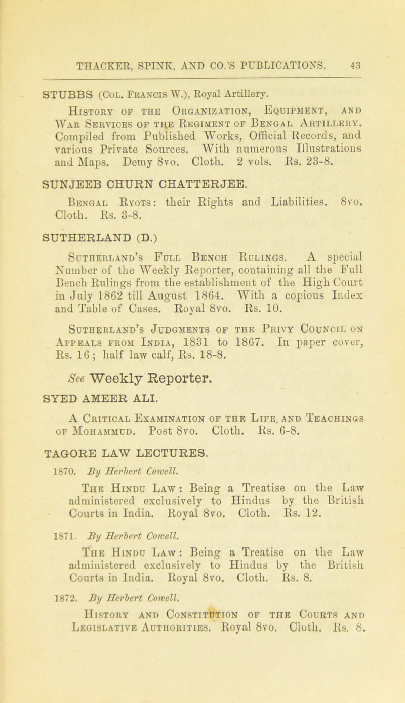 STUBBS (Col. Francis W.), Royal Artillery. History of the Organization, Equipment, and War Services of the Regiment of Bengal Artillery. Compiled from Published Works, Official Records, and various Private Sources. With numerous Illustrations and Maps. Demy Svo. Cloth. 2 vols. Rs. 23-8. SUNJEEB CHURN CHATTERJEE. Bengal Ryots: their Rights and Liabilities. Svo. Cloth. Rs. 3-8. SUTHERLAND (D.) Sutherland’s Full Bench Rulings. A special Number of the Weekly Reporter, containing all the Full Bench Rulings from the establishment of the High Court in July 1862 till August 1864. With a copious Index and Table of Cases. Royal Svo. Rs. 10. Sutherland’s Judgments of the Privy Council on Appeals from India, 1831 to 1867. In paper cover, Rs. 16; half law calf, Rs. 18-8. See Weekly Reporter. SYED AMEER ALI. A Critical Examination of the Life, and Teachings of Mohammud. Post Svo. Cloth. Rs. 6-8. TAGORE LAW LECTURES. 1870. By Herbert Cornell. Tiie Hindu Law : Being a Treatise on the Law administered exclusively to Hindus by the British Courts in India. Royal 8vo. Cloth. Rs. 12. 1871. By Herbert Cornell. The Hindu Law : Being a Treatise on the Law administered exclusively to Hindus by the British Courts in India. Royal 8vo. Cloth. Rs. 8. 1872. By Herbert Cornell. History and Constitution of the Courts and Legislative Authorities. Royal 8vo. Cloth. Rs. 8.