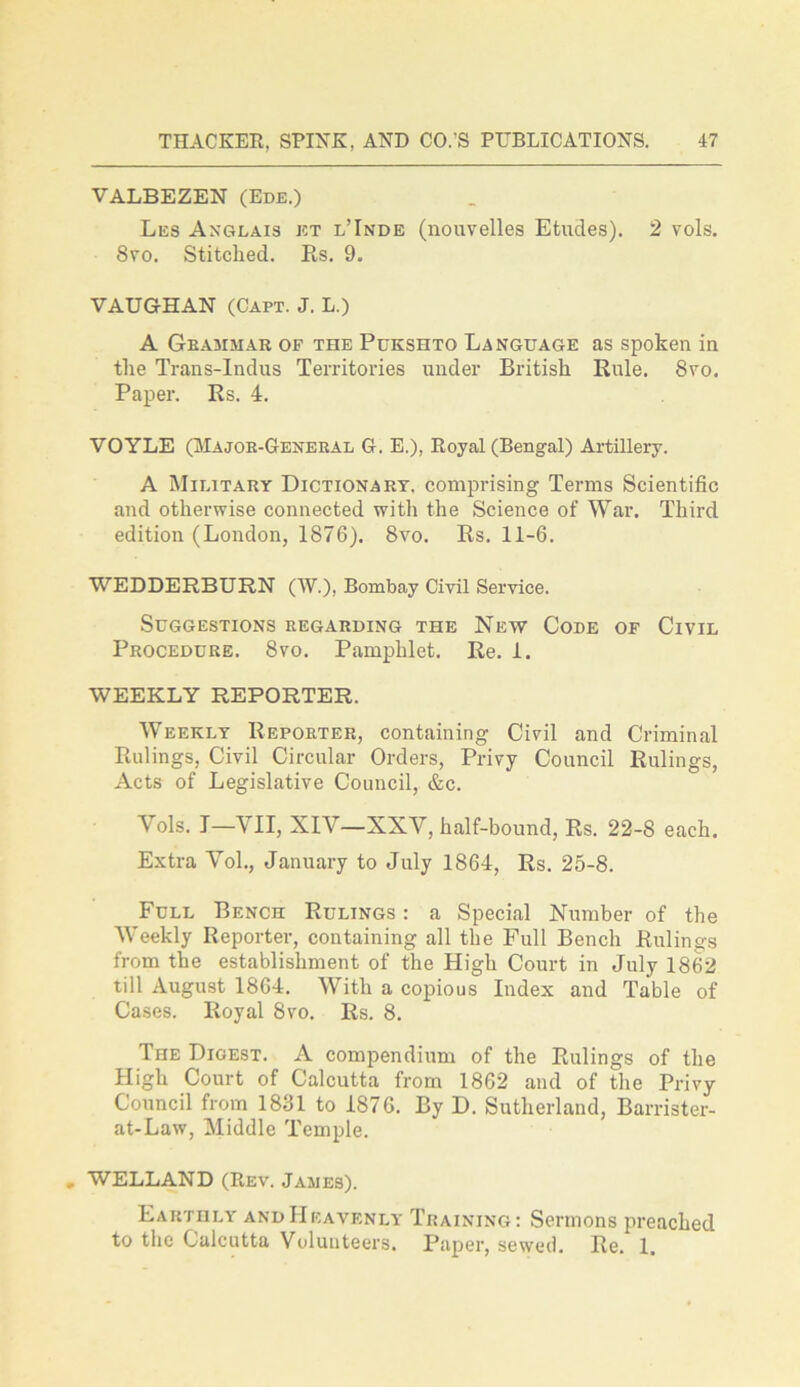 VALBEZEN (Ede.) Les Anglais et l’Inde (nouvelles Etudes). 2 vols. Svo. Stitched. Rs. 9. VAUGHAN (Capt. J. L.) A Grammar of the Pukshto Language as spoken in the Trans-Indus Territories under British Rule. Svo. Paper. Rs. 4. VOYLE (Major-General G. E.), Royal (Bengal) Artillery. A Military Dictionary, comprising Terms Scientific and otherwise connected with the Science of War. Third edition (London, 1876). Svo. Rs. 11-6. WEDDERBURN (IV.). Bombay Civil Service. Suggestions regarding the New Code of Civil Procedure. 8vo. Pamphlet. Re. i. WEEKLY REPORTER. Weekly Reporter, containing Civil and Criminal Rulings, Civil Circular Orders, Privy Council Rulings, Acts of Legislative Council, &c. Yols. I—VII, XIY—XXY, half-bound, Rs. 22-8 each. Extra Vol., January to July 1864, Rs. 25-8. Full Bench Rulings : a Special Number of the Weekly Reporter, containing all the Full Bench Rulings from the establishment of the High Court in July 1862 till August 1864. With a copious Index and Table of Cases. Royal Svo. Rs. 8. The Digest. A compendium of the Rulings of the High Court of Calcutta from 1862 and of the Privy Council from 1831 to 1876. By D. Sutherland, Barrister- at-Law, Middle Temple. WELLAND (Rev. James). Earthly and Heavenly Training: Sermons preached to the Calcutta Volunteers. Paper, sewed. Re. 1.