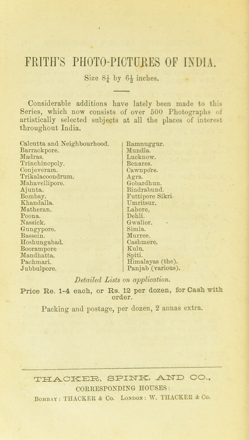 FRITH’S PHOTO-PICTURES OF INDIA. Size by 6-| inches. Considerable additions have lately been made to this Series, which now consists of over 500 Photographs of artistically selected subjects at all the places of interest throughout India. Calcutta and Neighbourhood. Barrackpore. Madras. Trinchinopoly. Conj everatu. Trikalacoondr um. Mahavellipore. Ajunta. Bombay. Khandalla. Matheran. Poona. Nassick. Gungypore. Bassein. Hoshungahad. Boorampore Mandhatta. Pachmari. Jubbulpore. Ramnuggur. Mundla. Lucknow. Benares. Cawnpofre. Agra. Gobardhun. Bindrabund. Futtipore Sikri- Umritsur. Lahore, Dehli. Gwalior. Simla. Murree. Cashmere. Kulu. Spiti. Himalayas (the). Panjab (various). Detailed Lists on application. Price Re. 1-4 each, or Rs. 12 per dozen, for Cash with order. Packing and postage, per dozen, 2 annas extra. THACKER, SPINK, AND CO., CORRESPONDING HOUSES: Bombay : THACKER & Co. London : W. THACKER & Co.