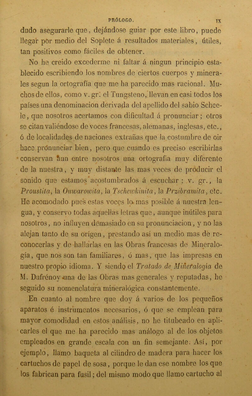 dudo asegurarle qae, dejAndose guiar por este libro, puede llegar por medio del Soplete 6 resultados materiales, utiles, tan positivos como f&cilcs de obtener. No he creido excederme ni faltar a ningun principio esta- blecido escribiendo los nonobres de ciertos cuerpos y minera- les segun la ortografia que me ha parecido mas racional. Mu- chosde ellos, como v. gr: el Tungsteno, llevan en casi todos los pafses una denominacion derivada del apellido del sabio Schee- le, que nosotros acertamos con dificultad ci pronunciar; otros se citanvaliendose de voces francesas, alemanas, inglesas, etc., 6 de localidades de naciones extranas que la costumbre de oir hace pronunciar bien, pero que .cuando es preciso escribirlas • conservan hun entre nosotros una ortografia muy diferente de la nuestra, y muv distante las mas veces de producir el sonido que estamos*acostumbrados a escuchar ; v. gr., la Proustita, la Ouwaroivita, la Tschewkinita, la Przibramita, etc. He acomodado piles estas voces lo. mas posible & nuestra lcn- gua, y conservo todas aquellas letras que, aunque inutiles para nosotros, no influyen demasiado en su pronunciacion, y no las alejan tanto de su origen, prestando asi un medio mas de re- conocerlas y de hallarlas en las Obras francesas de Mineralo- gia, que nos son tan familiares, 6 mas, que las impresas en nuestro propio idioma. Y siendo el Tratado de Mineralogia de M. Dufrenoy-una de las Obras mas generales y reputadas, he segnido su nomenclatura mineralogica constantcmente. En cuanto al nombre que doy l\ vanes' de los pequenos aparatos 6 instrumentos necesarios, 6 que se emplean para mayor comodidad en estos analisis, no he titubeado en apli- carles el que me ha parecido mas anfilogo al de los objetos empieados en grande escala con un fin semejanle. Asi, por ejemplo, Ilamo baqueta al cilindrode madera para hacer los cartuchos de pa pel de sosa, porque le dan ese nombre los que los fabrican para fusil; del mismo modo que Ilamo cartucho al