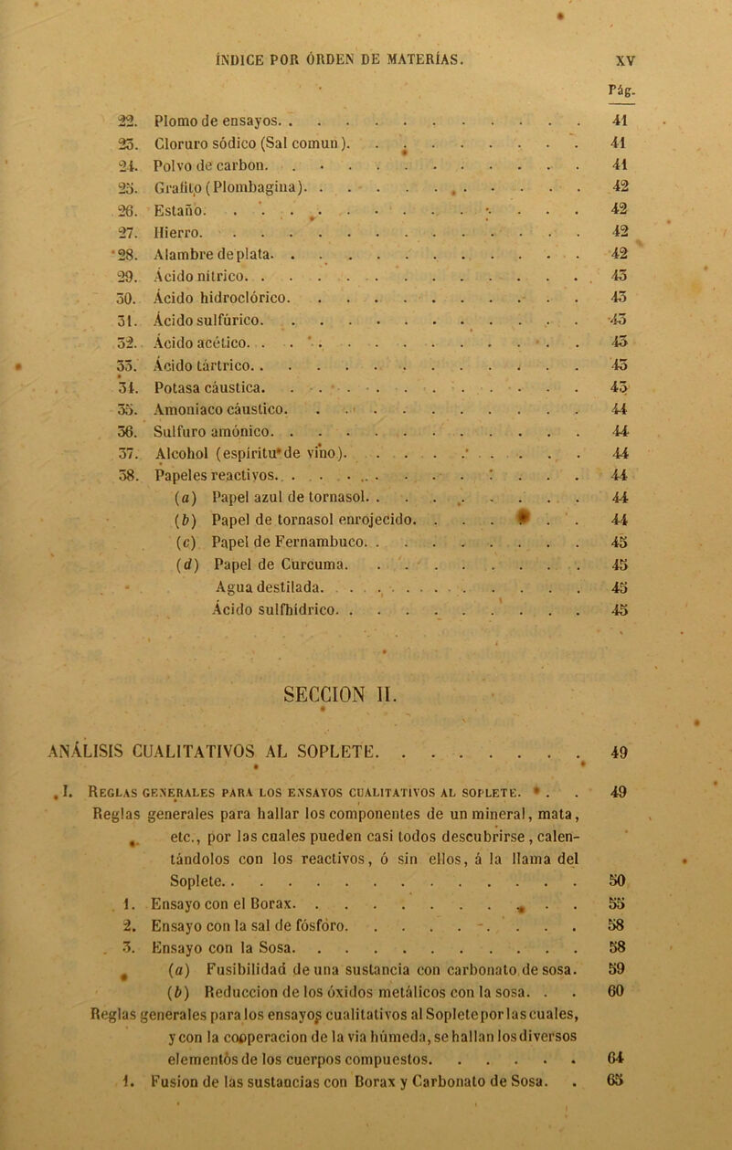 rag- 22. Plomo de ensayos 41 25. Cloruro sodico (Sal comun). . 41 24. Polvo de carbon. 41 25. Grafito (Plombagina) 42 26. Estano. . ;• 42 27. Hierro 42 •28. Alambre deplata 42 29. Acido nitrico -45 50. Acido hidroclorico 45 51. Acido sulfurico 45 52. Acido acetico. . 45 55. Acido tartrico ....... 45 » 54. Potasa caustica. . . ... . . 45 55. Amoniaco caustico. . 44 56. Sulfuro amonico 44 57. Alcohol (espiritu'de vino) * 44 58. Papelesreactivos. . . .... . . . : . . . 44 (a) Papel azul de tornasol. . . 44 (b) Papel de tornasol enrojecido. . . . ♦ . . 44 (c) Papel de Pernambuco 45 (d) Papel de Curcuma 45 Agua destilada. . 45 Acido sulfhidrico 45 SECCION II. * ' • ^ r ANALISIS CUAL1TATIVOS AL SOPLETE 49 • * . I. ReGLAS GENERALES PARA LOS ENSAYOS CUALITATIVOS AL SOPLETE. * . 49 Reglas generales para hallar los componentes de un mineral, mata, etc., por las cuales pueden casi lodos descnbrirse , calen- tandolos con los reactivos, 6 sin ellos, a la llama del Soplete 50 1. Ensayo con el Borax * . 55 2. Ensayo con la sal de fosforo -. . . . 58 . 3. Ensayo con la Sosa 58 f (a) Fusibilidad de una sustancia con carbonato de sosa. 59 (b) Reduccion de los oxidos metalicos con la sosa. . . 60 Reglas generales para los ensayo^ cualitati vos al Soplete por las cuales, y con la cooperation de la via humeda, se hallan losdiversos elementos de los cuerpos compuestos 64 i. Fusion de las sustancias con Borax y Carbonato de Sosa. . 65