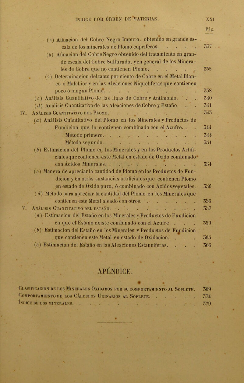 Mg. (a) Afinacion del Cobre Negro Impuro, obtenido en grande es- cala de los minerales de Plomo cupriferos 337 (b) Aiinacion del Cobre Negro obtenido del tratamiento en gran- de escala del Cobre Sulfurado, yen general de los Minera- les de Cobre que no contienen Plomo 538 . (c) Determinacion del tanto por ciento de Cobre en el Metal Blan- co 6 Malchior y en las Aleaciones Niqueliferas que contienen poco 6 ningun Plonuf 338 (c) Analisis Cuantitativo de las ligas de Cobre y Antimonio. . . 340 (d) Analisis Cuantitativo de las Aleaciones de Cobre y Estano. . . 341 IV. Analisis Cuantitativo del Plomo 343 £a) Analisis Cufmtitativo del Plomo en los Minerales y Productos de Fundicion que lo contienen combinado con el Azufre. . . 344 Metodo primero 544 Metodo segundo 351 (b) Estimacion del Plomo en los Minerales y en los Productos Artifi- ciales que contienen este Metal en estado de Oxido combinado con Acidos Minerales. 554 (c) Manera de apreciarla cantidad de Plomo en los Produbtos de Fun- dicion y en otras sustancias artificiales que contienen Plomo en estado de 6xido puro, 6 combinado con Acidosvegetales. 35G ( d) Metodo para apreciar la cantidad del Plomo en los Minerales que contienen este Metal aleado con otros 356 V. Analisis Cuantitativo del estano 357 (a) Estimacion del Estano en los Minerales y Productos de Fundicion en que er Estano existe combinado con el Azufre . . . 559 (b) Estimacion del Estano en los Minerales y Productos de Fiyidicion que contienen este Metal en estado de Oxidacion. . . . 365 (c) Estimacion del Estano en las Aleaciones Estanniferas. . . . 566 APENDICE. Clasificacion de los Minerales Oxidados por su comportamiento al Soplete. CoMPORTAMIENTO DE LOS CaLCUI.OS UrINARIOS AL SOPLETE Indice de los minerales 369 374 379