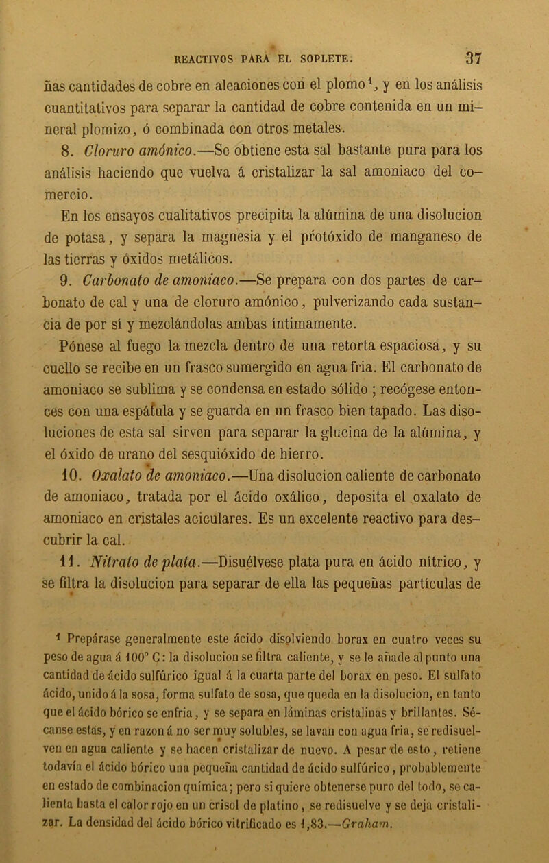 nas cantidades de cobre en aleaciones con el plomo1, y en los analisis cuantitativos para separar la cantidad de cobre contenida en un mi- neral plomizo, 6 combinada con otros metales. 8. Cloruro amonico.—Se obtiene esta sal bastante pura para los an&lisis haciendo que vuelva & cristalizar la sal amoniaco del co- mercio. En los ensayos cualitativos precipita la alumina de una disolucion de potasa, y separa la magnesia y el protoxido de manganeso de las tierras y bxidos metdlicos. 9. Carbonato de amoniaco.—Se prepara con dos partes de car- bonate de cal y una de cloruro amdnico, pulverizando cada sustan- cia de por si y mezcl&ndolas ambas intimamente. POnese al fuego la mezcla dentro de una retorta espaciosa, y su cuello se recibe en un frasco sumergido en agua fria. El carbonato de amoniaco se sublima y se condensa en estado sdlido ; reedgese enton- ces con una esp&Cula y se guarda en un frasco bien tapado. Las diso- luciones de esta sal sirven para separar la glucina de la alumina, y el dxido de urano del sesquioxido de bierro. 10. Oxalato de amoniaco.—Una disolucion caliente de carbonato de amoniaco, tratada por el dcido oxdlico, deposita el oxalato de amoniaco en cristales aciculares. Es un excelente reactivo para des- cubrir la cal. 11. Nitrato de plata.—Disudlvese plata pura en dcido nitrico, y se Ultra la disolucion para separar de ella las pequenas particulas de 1 Prepdrase generalmente este dcido disolviendo borax en cuatro veces su peso de agua d ■100'’ C: la disolucion se filtra caliente, y se le afiade al punto una cantidad de dcido sulfurico igual a la cuarta parte del borax en peso. El sulfato dcido, unido d la sosa, forma sulfato de sosa, que queda en la disolucion, en tanto que el dcido bdrico se enfria, y se separa en laminas crislalinas y brillantes. Se- canse estas, y en razon d no ser muy solubles, se lavan con agua fria, se redisuel- ven en agua caliente y se hacen cristalizar de nuevo. A pesar'de esto, retiene todavia el dcido borico una pequefia cantidad de dcido sulfurico, probablemente en estado de combinacion quimica; pero si quiere obtenerse puro del todo, se ca- lienla basta el calor rojo en un crisol de platino, se redisuclve y se deja cristali- zar. La densidad del dcido borico vitrilicado es 1,83.—Graham.