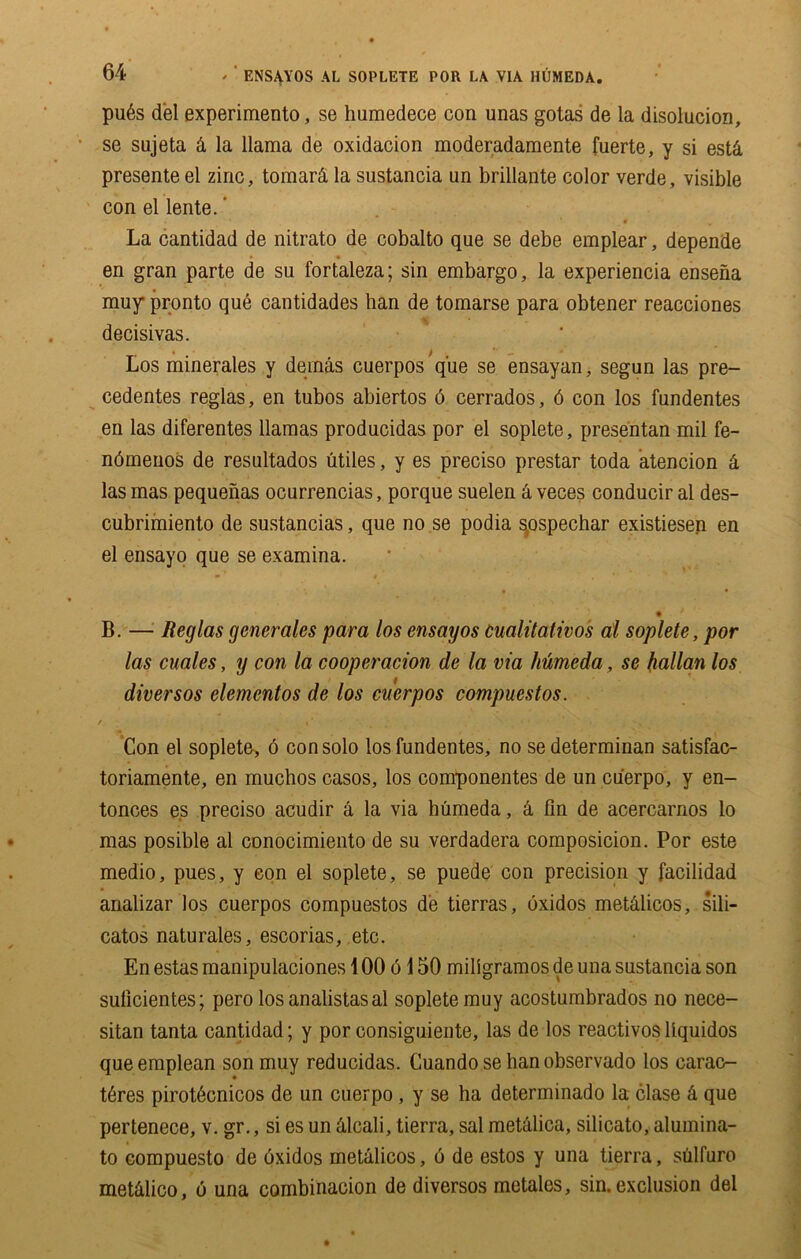 pu6s del experimento, se humedece con unas gotas de la disoluciori, se sujeta & la llama de oxidacion moderadamente fuerte, y si estci presente el zinc, tomard la sustancia un brillante color verde, visible con el lente.' La cantidad de nitrato de cobalto que se debe emplear, depende en gran parte de su fortaleza; sin embargo, la experiencia ensena muy pronto que cantidades han de tomarse para obtener reacciones decisivas. Los minerales y dernas cuerpos que se ensayan, segun las pre- cedentes reglas, en tubos abiertos 6 cerrados, 6 con los fundentes en las diferentes llamas producidas por el soplete, presentan mil fe- ndmenos de resultados utiles, y es preciso prestar toda atencion k las mas pequenas ocurrencias, porque suelen a veces conducir al des- cubrimiento de sustancias, que no se podia s.ospechar existiesen en el ensayo que se examina. * » , *' % B. — Reglas generates para los ensayos cualitativos al soplete, por las cuales, y con la cooperation de la via humeda, se kalian los diversos elemcntos de los cuerpos compuestos. / •' Con el soplete, 6 con solo los fundentes, no sedeterminan satisfac- toriamente, en muchos casos, los componentes de un cu'erpo, y en- tonces e.s preciso acudir a la via humeda, a fin de acercarnos lo mas posible al conocimiento de su verdadera composicion. Por este medio, pues, y eon el soplete, se puede con precision y facilidad analizar los cuerpos compuestos de tierras, oxidos metcilicos, sili- catos naturales, escorias, etc. En estas manipulaciones 100 6150 miligramos de una sustancia son sulicientes; pero los analistas al soplete muy acostumbrados no nece- sitan tanta cantidad; y por eonsiguiente, las de los reactivos liquidos queemplean son muy reducidas. Cuando se hanobservado los carao- t6res pirot6cnicos de un cuerpo , y se ha determinado la clase k que pertenece, v. gr., si es un ilcali, tierra, sal metalica, silicato, alumina- to compuesto de oxidos metalicos, 6 de estos y una tierra, siilfuro met&lico, 6 una combinacion de diversos metales, sin. exclusion del