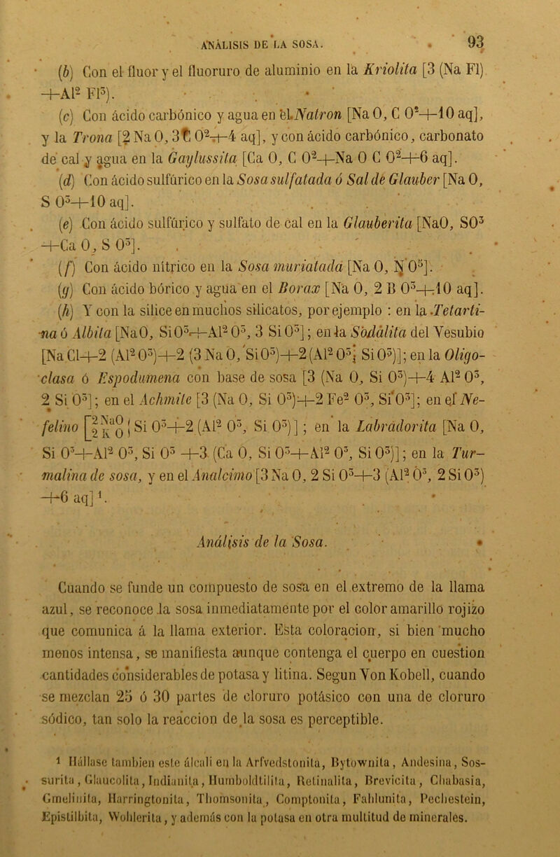 *, * • • » (b) Con el fluor y el fluoruro de aluminio en la Kriolita [3 (Na FI) —1—Al~ FI5). • ■, • (ic) Con dcido carbonico y agua en el.Natron [Na 0, C 0M-10 aq], y la Trona [2NaO, 3t! 02-rt-4 aq], y con acido carbonico, carbonato de cal y agua en la Gaylussita [Ca 0, C 02-4-Na 0 C OM-6 aq]. (d) Con acido sulfurico en la Sosa sulfatada 6 Sal de Glauber [Na 0, S05-+-10aq]. . ’ (e) Con acido sulfurico y sulfato de cal en la Glauberita [NaO, SO3 —I-Ca 0, S O5]. , (f) Con acido nitrico en la Sosa muriatada [Na 0, IJ 05]. (y) Con acido borico y agua en el Borax [Na 0, 2 B 03-h10 aq]. % , • (h) Y con la silice en muclios silicatos, porejemplo : en la .Tetarti- ■na 6 Albila [NaO, SiOM-A.12 05, 3 SiO5]; enla Sbdalita del Yesubio [Na Cl—f—2 (Al2 05)+2 (3 Na 0, SiO5)—1—2 (Al4 05i Si O5)]; en la Oligo- clasa 6 Espodumena con base de sosa [3 (Na 0, Si 03)H-4 Al2 O3, 2 Si O3]; en el Achmile [3 (Na 0, Si 03)q-2 Fe2 O3, Si*03]; en qf Ne- felino [2^0 | Si 03-f-2 (Al2 O3, Si O3)]; en la Labradorita [Na 0, Si 0M-A12 O3, Si O3 +3- (Ca 0, Si OrM-Yl2 03, Si O3)]; en la Tur- malinade sosa, v en el Analcvmo\3Na0, 2 Si OM-3 (Al2 O5, 2SiO3) -1-6 aq]1. * l • ; Andlisis de la Sosa. Cuando se funde un compuesto de sosa en el extremo de la llama azul, se reconoce .la sosa inmediatamentepor el color amarillo rojizo que comunica a la llama exterior. Esta coloracion, si bien mucho menos intensa, se manifiesta aunque contenga el cuerpo en cuestion cantidades considerables de potasa y litina. Segun Yon Kobell, cuando se mezclan 23 6 30 partes de cloruro potcisico con una de cloruro s<3dico, tan solo la reaccion de Ja sosa es perceptible. 1 Hallase tambien cslc alcali eu la Arfvedstonila, Bytownila, Amlesina, Sos- surita, Gluucolita, I-ndianila, Hurnboldtilila, Retinalila, Brevicita, Chabasia, Gmulinifu, Harringtooita, Tbomsonita , Comptoiiita, Fahlunita, Pecbestein, EpisLilbita, Woblerita, v ademds con la polasa en otra mullitud de minerales.