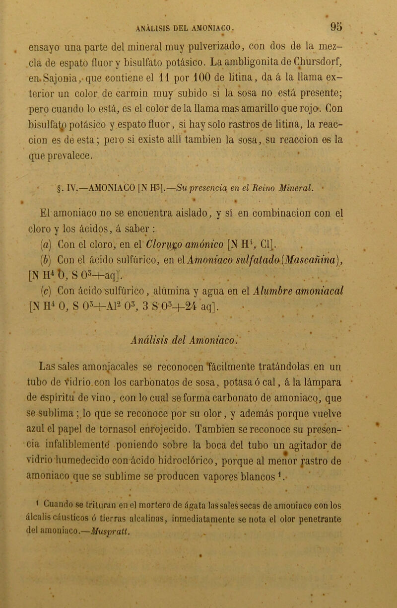 ensayo una parte del mineral muy pulverizado, con dos de la mez- ela de espato fluory bisulfato potasico. La ambligonita de Chursdorf, en.Sajonia,-que contiene el 11 por 100 de litina, da & la llama ex- terior un color de carmin muy subido si la sosa no estd presente; pero cuando lo esta, es el color de la llama mas amarillo que rojo\ Con bisulfato potdsico y espato fluor, si hay solo rastros de litina, la reac- cion es de esta; pero si existe alii tambien la sosa, su reaccion es la que prevalece. > * I 9 • §. IV.—AMONIACO [N H5].—Su presencia en el Reino Mineral. • * • < El amoniaco no se encuentra aislado, y si en combinacion con el cloro y los dcidos, a saber : (a) Con el cloro, en el Clorygo amonico [N H4, Cl}. (b) Con el acido sulfurico, en el Amoniaco sulfatada (Mascanina), [NH4t),S0M-aqJ. . . ... (c) Con acido sulfurico, alumina y agua en el Alumbre amoniacal [N H4 0, S 0M-A12 03, 3 S 03-f-24 aq]. , •« ■ , • . • f f' ■ ■ “• • * . v • 1 ■ t * • Andlisis del Amoniaco. Las sales amoniacales se reconocen ‘fdcilmente tratandolas en un tubo de Vidrio.con los carbonatos de sosa, potasa 6 cal, & la l&mpara de espiritu de vino, con lo cual se forma carbonato de amoniaco, que se sublima; lo que se reconoce por su olor, y ademas porque vuelve azul el papel de tornasol enrojecido. Tambien se reconoce su presen- cia infaliblemente poniendo sobre la boca del tubo un agitador de vidrio humedecido con dcido hidrocldrico, porque al menor rastro de amoniaco que se sublime se producen vapores blancos L • * 1 Cuando se trituran en e) mortero de dgata las sales secas de amoniaco con los alcalis causticos 6 tierras alcalinas, inrnediatamente se nota el olor penelrante del amoniaco.—Muspratt.