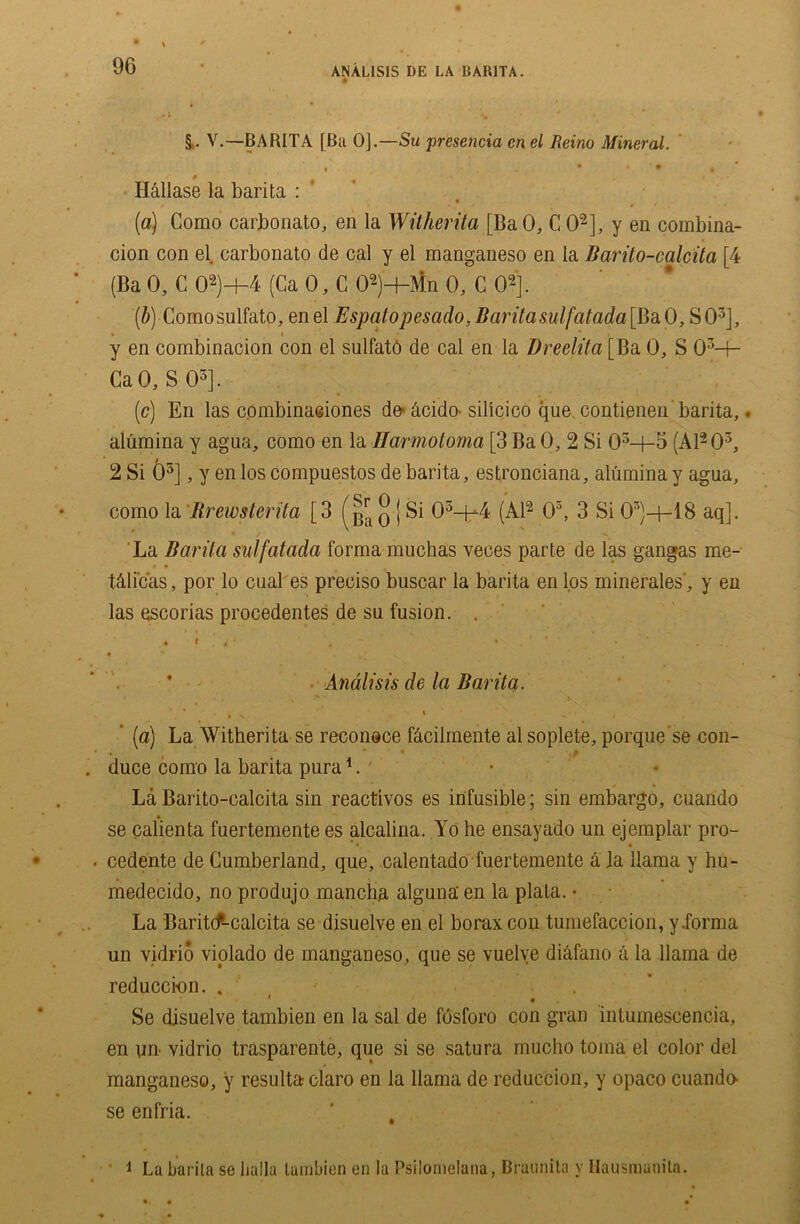 §. V.—BA RITA [Ba 0].—Su presejicia cn el Reino Mineral. H&llase la barita : (a) Como carbonato, en la Witherita [BaO, C O2], y en combina- cion con el carbonato de cal y el manganeso en la Barito-calcita [4 (Ba 0, C 02)-f-4 (Ca 0, C 02)+Mn 0, C O2]. (b) Comosulfato, enel Espatopesado, Barita sul[atada\BaO, SO3], y en combinacion con el sulfatO de cal en la Dreelita [Ba 0, S 03-}- CaO, S O3]. (c) En las cpmbinaeiones de* &cido- silicico que contienen barita,. alumina y agua, como en la Harmotoma [3 Ba 0, 2 Si 03-+-5 (A1203, 2 Si O5], y en los compuestos de barita, estronciana, alumina y agua, como la Brewsterita [3 q j Si 03-f4 (Al2 O3, 3 Si 03)—l—18 aq]. La Barita sutfatada forma muchas veces parte de las gangas me- t&li’c'as, por lo cual es preciso buscar la barita en los minerales', y en las escorias procedentes de su fusion. . > f ’ i • '. ' •.'**•* / ... 4 ** . , v • - # Analisis de la Barita. . 1 ’ (a) La Witherita se reconsce fcicilmente al soplete, porque’se con- « * • duce como la barita pura1. La Barito-calcita sin reactivos es infusible; sin embargo, cuando se calienta fuertemente es alcalina. Yo he ensayado un ejemplar pro- cedente de Cumberland, que, calentado fuertemente h la llama y hu- medecido, no produjo mancba alguna' en la plata. • La Baritcf-calcita se disuelve en el borax con tumefaccion, y.forma un vidrio violado de manganeso , que se vuelve dihfano a la llama de reduccion. . Se disuelve tambien en la sal de fosforo con gran intumescencia, en un- vidrio trasparente, que si se satura mucho toina el color del manganeso, y resulta claro en la llama de reduction, y opaco cuando- se enfria. ' # ■ 1 La bar ita se lialla tambien en la Psilomelana, Bfaunila y Hausmanila.
