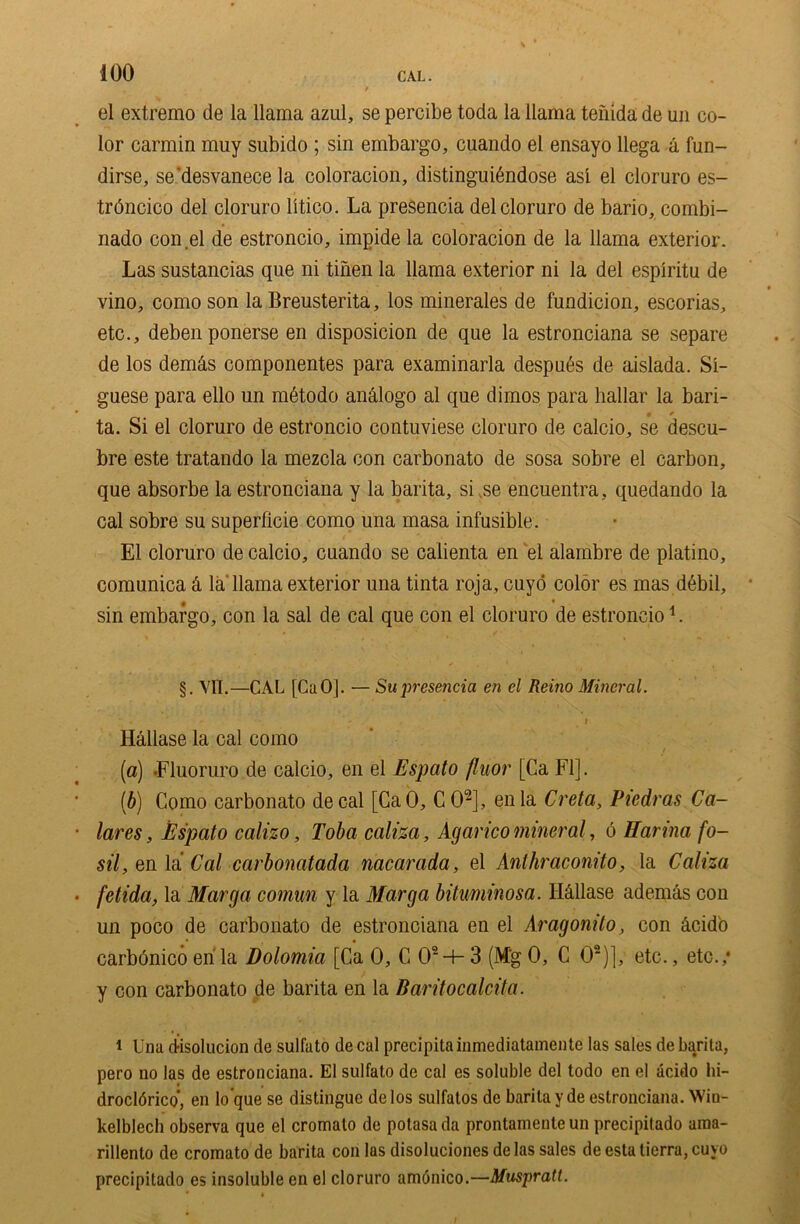 el extremo de la llama azul, se percibe toda la llama tenida de un co- lor carmin muy subido ; sin embargo, cuando el ensayo llega a fun- dirse, se’desvanece la coloracion, distinguibndose as! el cloruro es- trdncico del cloruro litico. La presencia del cloruro de bario, combi- nado con el de estroncio, impide la coloracion de la llama exterior. Las sustancias que ni tinen la llama exterior ni la del espiritu de vino, como son la Breusterita, los minerales de fundicion, escorias, etc., debenponerse en disposicion de que la estronciana se separe de los dem&s componentes para examinarla despubs de aislada. Si- guese para ello un mdtodo analogo al que dimos para hallar la bari- • * ta. Si el cloruro de estroncio contuviese cloruro de calcio, se descu- bre este tratando la mezcla con carbonato de sosa sobre el carbon, que absorbe la estronciana y la barita, si ,se encuentra, quedando la cal sobre su superficie como una masa infusible. El cloruro de calcio, cuando se calienta en el alambre de platino, comunica & la'llama exterior una tinta roja, euyo color es mas d6bil, sin embargo, con la sal de cal que con el cloruro de estroncio L §. VII.—CAL [CuO|. — Su presencia en el Reino Mineral. * ' ' * I . Hallase la cal como (a) Fluoruro de calcio, en el Espcito fluor [Ca FI]. (b) Como carbonato decal [CaO, COi 2], enla Creta, Piedras Ca- lares, Espato calizo, Toba caliza, Agarico mineral, 6 Harina fo- sil, en la Cal carbonatada nacarada, el Aniliraconito, la Caliza fetida, la Marga comun y la Marga bituminosa. Hallase ademas con un poco de carbonato de estronciana en el Aragonito, con dcidb carbdnico en la Dolomia [Ca 0, C 02-f- 3 (Mg 0, C 02)], etc., etc.,* y con carbonato de barita en la Baritocalcita. i Una disolucion de sulfato de cal precipitainmediatamente las sales de barita, pero no las de estronciana. El sulfato de cal es soluble del todo en el acido hi- drocldrico, en lo’que se distingue delos sulfatos de barita yde estronciana. Win- kelblech observa que el cromalo de polasa da prontameute un precipilado ama- rillento de cromato de barita con las disoluciones de las sales de esta tierra, cuyo precipitado es insoluble en el cloruro amonico.—Muspratt.