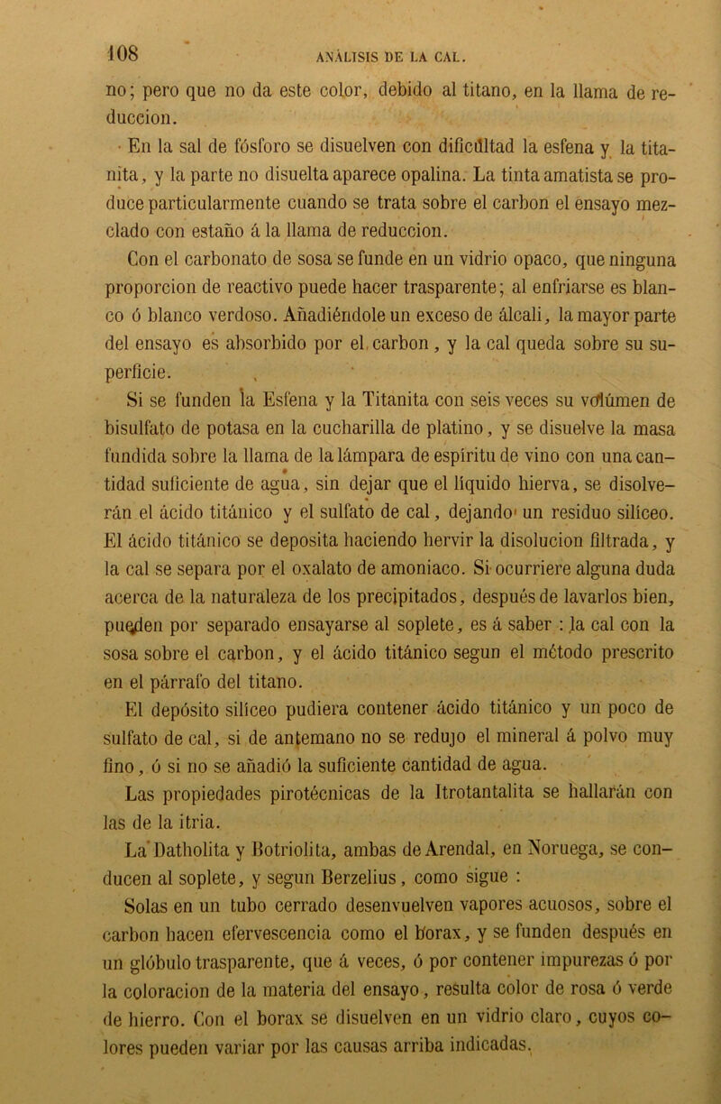 no; pero que no da este color, debido al titano, en la llama de re- duction. • En la sal de fosforo se disuelven con dificdltad la esfena y la tita- nita, y la parte no disuelta aparece opalina. La tinta amatista se pro- duce particularmente cuando se trata sobre el carbon el ensayo mez- clado con estano & la llama de reduction. Con el carbonato de sosa se funde en un vidrio opaco, que ninguna proportion de reactivo puede hacer trasparente; al enfriarse es bian- co 6 bianco verdoso. Anaditiidole un excesode alcali, la mayor parte del ensayo es absorbido por el carbon, y la cal queda sobre su su- perficie. Si se funden la Esfena y la Titanita con seis veces su vdumen de bisulfato de potasa en la cucharilla de platino, y se disuelve la masa fundida sobre la llama de lalampara de esplritu de vino con unacan- tidad suliciente de agua, sin dejar que el liquido hierva, se disolve- ran el acido titanico y el sulfato de cal, dejando* un residuo siliceo. El dcido tit.dnico se deposita haciendo hervir la disolucion filtrada, y la cal se separa por el oxalato de amoniaco. Si ocurriere alguna duda acerca de la naturaleza de los precipitados, despues de lavarlos bien, puqden por separado ensayarse al soplete, es a saber : la cal con la sosa sobre el carbon, y el acido tit&nico segun el mtiodo prescrito en el parrafo del titano. El deposito siliceo pudiera contener acido tit&nico y un poco de sulfato de cal, si de antemano no se redujo el mineral k polvo muy lino, 6 si no se anadio la suficiente cantidad de agua. Las propiedades pirotecnicas de la Itrotantalita se hallaran con las de la itria. La'Datholita y Botriolita, ambas de Arendal, en Noruega, se con- ducen al soplete, y segun Berzelius, como sigue : Solas en un tubo cerrado desenvuelven vapores acuosos, sobre el carbon liacen efervescencia como el borax, y se funden despu^s en un globulo trasparente, que & veces, b por contener impurezas 6 por la coloration de la materia del ensayo, resulta color de rosa 6 verde de hierro. Con el borax se disuelven en un vidrio claro, cuyos co- lores pueden variar por las causas arriba indicadas,