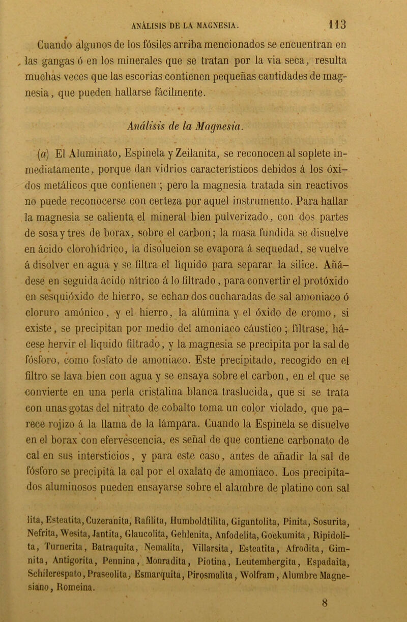 0 Cuando algunos de los fosiles arriba mencionados se encuentran en , las gangas o en los minerales que se tratan por la via seca, resulta muchas veces que las escorias cont.ienen pequenas cantidades de mag- nesia, que pueden hallarse facilmente. Analisis de la Magnesia. (a) El Aluminato, Espinela y Zeilanita, se reconocen al soplete in- mediatamente, porque dan vidrios caracteristicos debidos a los oxi- dos metalicos que contienen ; pero la magnesia tratada sin reactivos no puede reconocerse con certeza por aquel instrumento. Parahallar la magnesia se calienta el mineral bien pulverizado, con dos partes de sosay tres de borax, sobre el carbon; la masa fundida se disuelve en acido clorohidrico, la disolucion se evapora a sequedad, se vuelve a disolver en agua y se fdtra el llquido para separar la silice. AM- dese en seguida acido nitrico a lo filtrado, para convertir el protdxido *% en sesquibxido de liierro, se echan dos cucharadas de sal amoniaco 6 cloruro amonico, y el hierro, la alumina y el 6xido de cromo, si existe, se precipitan por medio del amoniaco caustico ; filtrase, M- cese hervir el liquido filtrado, y la magnesia se precipita por la sal de fosforo, como fostato de amoniaco. Este precipitado, recogido en el filtro se lava bien con agua y se ensaya sobre el carbon, en el que se convierte en una perla cristalina blanca traslucida, que si se trata con unasgotas del nitrato de cobalto toma un color violado, que pa- rece rojizo a la llama de la lampara. Cuando la Espinela se disuelve en el borax con efervescencia, es serial de que contiene carbonato de cal en sus intersticios, y para este caso, antes de anadir la sal de fdsforo se precipita la cal por el oxalato de amoniaco. Los precipita- dos aluminosos pueden ensayarse sobre el alambre de platino con sal iita, Esteatita,Cuzeranita, Rafilita, Ilumbokltilita, Gigantolita, Pinita, Sosurita, Nefrila, Wesita, Jantita, Glaucolita, Gehlenita, Anfodelita, Goekumita, Ripidoli- ta, Turnerita, Batraquita, Nemalita, Villarsita, Esteatita, Afrodita, Gim- nita, Antigorita, Pennina, Monradita, Piotina, Leutembergita, Espadaita, Schilerespato,Praseolita, Esmarquita, Pirosmalita, Wolfram, AlumbreMagne- siano, Itomeina. 8