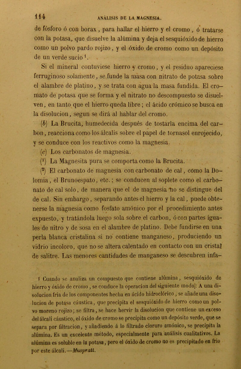 H4 de fosforo 6 con borax, para hallar el hierro y el cromo, 6 tratarse con la potasa, que disuelve la alumina y deja el sesquioxido de hierro como un polvo pardo rojizo, y el bxido de cromo eomo un depbsito de un verde sucio1. Si el mineral contuviese hierro y cromo, y el residuo apareciese ferruginoso solamente, se funde la masa con nitrato de potasa sobre el alambre de platino, y se trata con agua la masa fundida. El cro- mato de potasa que se forma y el nitrato no descompuesto se disuel- ven, en tanto que el hierro queda libre; el &cido cr6mico se busca en la disolucion, segun se dir& al hablar del cromo. (b) La Brucita, humedecida despubs de tostarla encima del car- bon, reacciona como losalcalis sobre el papel de tornasol enrojecido, y se conduce con los reactivos como la magnesia. (c) Los carbonatos de magnesia. (A) La Magnesita pura se comporta como la Brucita. (2) El carbonato de magnesia con carbonato de cal, como la Do- lomia, el Brunoespato, etc.; se conducen al soplete como el carbo- nato de cal solo, de manera que el de magnesia lio se distingue del de cal. Sin embargo, separando antes el hierro y la cal, puedeobte- nerse la magnesia como fosfato ambnico por el procedimiento antes expuesto, y tratandola luego sola sobre el carbon, 6 con partes igua- les de nitro y de sosa en el alambre de platino. Debe fundirse en una perla blanca cristalina si no contiene manganeso, produciendo un vidrio incoloro, que nose alteracalentado en contactocon un cristal de salitre. Las menores cantidades de manganeso se descubren infa- i Cuando se analiza un compuesto que contiene alumina, sesquioxido de hierro y oxido de cromo , se conduce la operacion del siguiente modoj: A una di- solucion fria de los componentes hecha en acido hidrocldrico , se anadeuna diso- lucion de potasa caustica, que precipita el sesquioxido de hierro comoun pol- vo moreno rojizo; se filtra, se hace hervir la disolucion que contiene un exceso del alcali cdustico, el oxido de cromo se precipita como un deposito verde, que se separa por filtracion, y ahadiendo d lo fdtrado cloruro amdnico, se precipita la alumina. Es un excelente metodo, especialmente para analisis cualitativos. La alumina es soluble en la potasa, pero el dxido de cromo no es precipitado en frio por este alcali.—Muspratt. ,