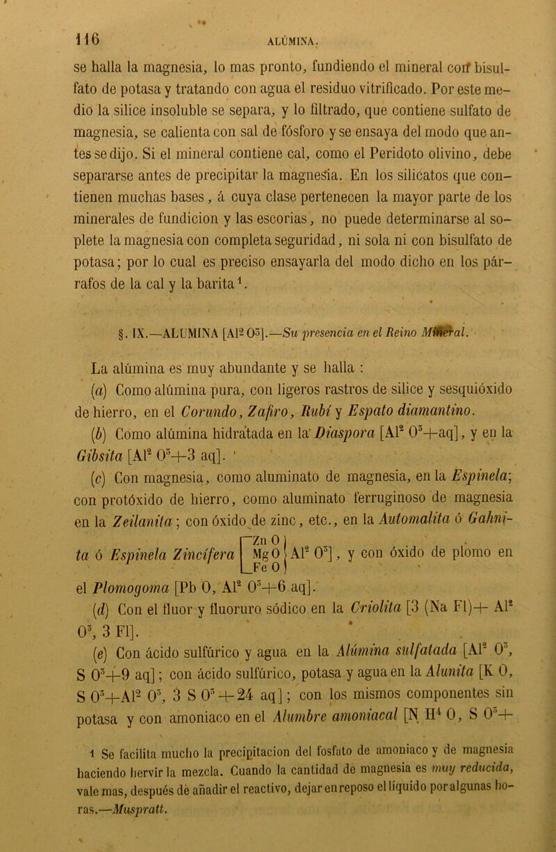 se halla la magnesia, lo mas pronto, fundiendo el mineral corf bisul- fato de potasa y tratando con agua el residuo vitrificado. Por este me- dio la silice insoluble se separa, y lo filtrado, que contiene sulfato de magnesia, se calienta con sal de fdsforo y se ensaya del modo que an- tes sedijo. Si el mineral contiene cal, como el Peridoto olivino, debe separarse antes de precipitar la magnesia. En los silicatos que con- tienen muchas bases, 4 cuya clase pertenecen la mayor parte de los minerales de fundicion y las escorias, no puede determinarse al so- plete la magnesia con completa seguridad, ni sola ni con bisulfato de potasa; por lo cual es preciso ensayarla del modo dicho en los p4r- rafos de la cal y la barita1. §. IX.—ALUMINA [Al^O3].—Su presencia en el Reino MUtfrai. La alumina es muy abundante y se halla : (a) Como alumina pura, con ligeros rastros de silice y sesquioxido de hierro, en el Corundo, Zafiro, Rubi y Espato diamantino. (b) Como alumina hidratada en la' Diaspora [Al2 03-}-aq], y en la Gibsita [Al2 03—f-3 aq]. ' (c) Con magnesia, como aluminato de magnesia, enla Espinela; con protdxido de hierro, como aluminato ferruginoso de magnesia en la Zeilanita; con dxido de zinc, etc., en la Automalita 6 Gahm- Zn 0 ta 6 Espinela Zincifera el Plomogoma [Pb 0, Al2 05+6 aq]. Mg 0 Al2 O5], y con dxido de plomo en Fe 0 (id) Con el fluor y fluoruro sodico en la Cnolita [3 (Na Fl)-b Al2 O3, 3 FI]. (e) Con acido sulfurico y agua en la Alumina sulfatada [Al2 O’, g 03-+-9 aq]; con acido sulfurico, potasa y agua en la Alumta [K 0, g o3+Al2 O5, 3 S 03 -h24 aq]; con los mismos componentes sin potasa y con amoniaco en el Alumbre amoniacal [N H4 0, S 0+ “i Se facilita mucho la precipitacion del fosfuto de amoniaco y de magnesia haciendo hervir la mezcla. Cuando la canlidad de magnesia es muy rcducida, vale mas, despues de anadir el reactivo, dejar en reposo el liquido por algunas ho- ras.—Muspratt.