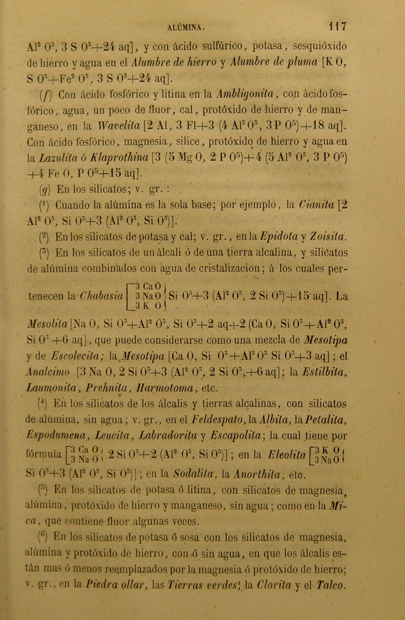 Al2 03, 3 S OM-24 aq], y con Acido sulfurico, potasa, sesquidxido de hierro y agua en el Alumbre de hierro y Alumbre de pluma [K 0, S 03-bFe2 O3, 3 S 03+24 aq]. (f) Con Acido fosforico y litina en la Ambligonita, con Acido fos- forico, agua, un poco de fluor, cal, protdxido de hierro y de man- ganeso, en la Wavelita [2 Al, 3 Fl+3 (4 A1303, 3P aq]. Con Acido fosforico, magnesia, silice, protdxido de hierro y aguaen la Lazulita 6 Klaprothina [3 (5 Mg 0, 2 P 05)-+-4 (5 Al2 03, 3 P 05) +4 Fe 0, P 05-t-15 aq]. (g) En los silicatos; v. gr. : (*) Cuando la alumina es la sola base; por ejemplo, la Cianita [2 Al2 03, Si 03-l-3 (Al2 03, Si 03)]. (-) En los silicatos de potasa y cal; v. gr., en la Epidota y Zoisita. (3) En los silicatos de un Alcali 6 de una tierra alcalina, y silicatos de alumina combinados con agua de cristalizacion; a los cuales per- tenecen la Chabasia r3 CaO j 3NaO Si 03+3 (Al2 O5, 2 Si 03)+15 aq]. La __3 K 0 ) Mesolita [Na 0, Si 03+Al2 O3, Si 03+2 aq+2 (CaO, Si 03+Al2 03, Si 03 +0 aq], que puede considerarse como una mezcla de Mesotipa y de Escolecita; la Jtfesotipa [Ca 0, Si 03+Al303 Si 05—f-3 aq]; el Analcimo [3 Na 0, 2 Si 03-i-3 (Al2 03, 2 Si 03,+6 aq]; la Estilbita, Laumonita, Prehnita, Ilarmotoma, etc. (*) En los silicatos de los Alcalis y tierras alcalinas, con silicatos de alumina, sin agua; v. gr., en el Feldespato,1a Albita, laPetalita, Espodumena, Leucita, Labradorita y Escapolita; la cual tiene por formula [jj ^ g | .2 Si 03+2 (Al2 0s, Si 05)]; en la Eleolita ( Si 03+3 (Al2 03, Si 03)]; en la Sodalita, la Anorthita, etc. (5) En los silicatos de potasa 6 litina, con silicatos de magnesia, alumina, protoxide de hierro y manganeso, sin agua; como en la Mi- ca, que contiene fluor algunas veees. (fi) En los silicatos de potasa 6 sosa con los silicatos de magnesia, alumina y protoxido de hierro, con4 sin agua, en que los alcalis es- tAn mas 6 menos reemplazados por la magnesia 6 protdxido de hierro;