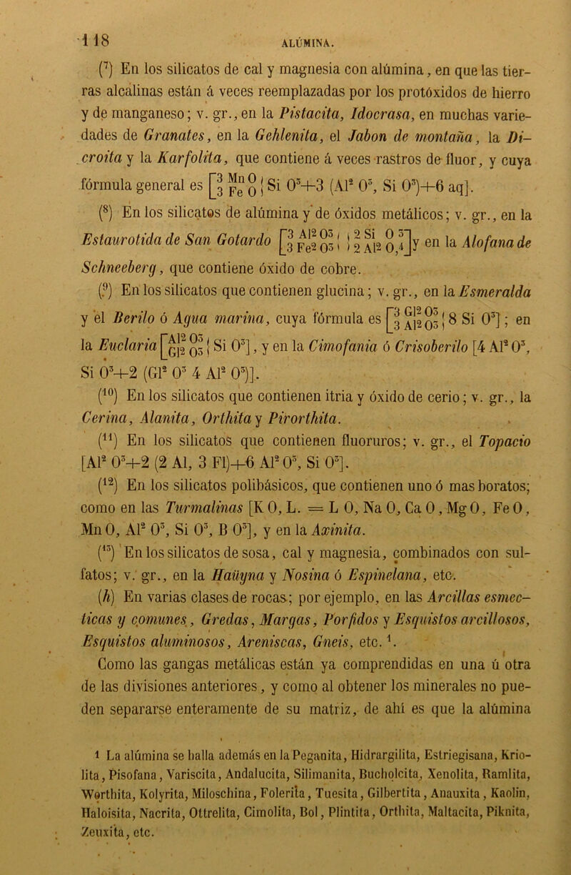 (7) En los silicatos de cal y magnesia con alumina, en que las tier- ras alcalinas est&n & veces reemplazadas por los protOxidos de hierro y de manganeso; v. gr., en la Pistacita, Idocrasa, en muchas varie- dades de Cremates, en la Gehlenita, el Jabon de montana, la Di- or oita y la Karfolita, que contiene k veces rastros defluor, y cuya formula general es [jj p q | Si 0i * 3-b3 (Al2 0s, Si 03)+6 aq]. (8) En los silicatos de alumina y de dxidos metalicos; v. gr., en la Estaurotida de San Gotardo jjj pj ^ [ j ~ £ f]y en la Alofana de Schneeberg, que contiene oxido de cobre. (;’) En los silicatos que contienen glucina; v. gr., en la Esmeralda y el Berilo 6 Agua marina, cuya formula es jjj j 8 Si O3]; en la Euclaria [j^ q~ j Si O3], y en la Cimofania 6 Crisoberilo [4 Al2 O3, Si OM-2 (Gl2 O3 4 Al2 03)]. (10) En los silicatos que contienen itria y oxido de cerio; v. gr., la Cerina, Alanita, Orlhita y Pirorthita. (11) En los silicatos que contienen fluoruros; v. gr., el Topacio [Al2 05-l-2 (2 Al, 3 FI)+G Al2 O3, Si 03]. (12) En los silicatos polib&sicos, que contienen uno 6 mas boratos; como en las Turmalinas [K 0, L. = L 0, Na 0, Ca 0, Mg 0, Fe 0, MnO, Al2 03, Si O3, B 03], y en la Axinita. (13) En los silicatos de sosa, cal y magnesia, combinados con sul- fatos; v. gr., en la HaUyna y Nosina 6 Espinelana, etc. (h) En varias clases de rocas; por ejemplo, en las Arcillas esmec- ticas y comimes, Gredas, Mar gas, Porfidos y Esquislos arcillosos, Esquistos aluminosos, Areniscas, Gneis, etc. A Como las gangas metalicas estan ya comprendidas en una u otra de las divisiones anteriores, y como al obtener los minerales no pue- den separarse enteramente de su matriz, de ahl es que la alumina i La alumina se lialla ademas en la Peganita, Hidrargilita, Eslriegisana, Krio- lita, Pisofana, Variscila, Andalucita, Silimanita, Bucliolcita, Xenolita, Ramlita, Werthita, Kolyrita, Miloschina, Folerita, Tuesita, Gilbertita, Anauxita, Kaolin. Haloisita, Nacrila, Ottrelita, Cimolita, Bol, Plintita, Ortliila, Maltacita, Piknita, Zeuxita, etc.