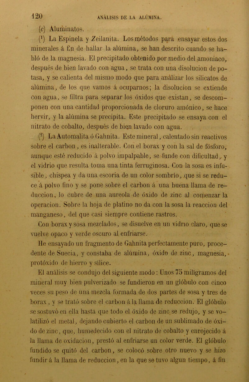 (c) Aluminatos. (1) La Espinela y Zeilanita. Losmdtodos para ensayar estos dos minerales & fin de liallar la alumina, se han descrito cuando se ha- bld de la magnesia. El precipitado obtenido por medio del amoriiaco, despues de bien lavado con agua, se trata con una disolucion de po- tasa, y se calienta del mismo modo que para andlizar los silicatos de alumina, de los que vamos a ocuparnos; la disolucion se extiende con agua, se fdtra para separar los oxidos que existan, se descom- ponen con unacantidad proporcionada de cloruro amdnico, se hace hervir, y la alumina se precipita. Este precipitado se ensaya con el nitrato de cobalto, despues de bien lavado con agua. (2) La Automalita 6 Gahnita. Este mineral, calentado sin reactivos sobre el carbon, es inalterable. Con el borax y con la sal de fdsforo, aunque estd reducido a polvo impalpable, se funde con dilicultad,. y el vidrio que resulta toma una tinta ferruginosa. Con la sosa es infu- sible, chispea y da una escoria de un color sombrio, que si se redu- • * ce a polvo fino y se pone sobre el carbon a una buena llama de re- duction, lo cubre de una aureola de oxido de zinc al comenzar la operation. Sobre la hoja de platino no da con la sosa la reaction del manganeso, del que casi siempre contiene rastros. Con borax y sosa mezclados, se disuelve en un vidrio claro, quese vuelve opaco y verde oscuro al enfriarse. He ensayado un fragmento de Gahnita perfectamente puro, proce- dente de Suecia, y constaba de alumina, dxido de zinc, magnesia, protdxido de hierro y silice. El analisis se condujo del siguiente modo: Unos 75 miligramos del mineral muy bien pulverizado se fundieron en un globulo con cinco veces su peso de una mezcla formada de dos partes de sosa y tres de borax , y se tratd sobre el carbon k la llama de reduccion. El gldbulo se sostuvo en ella hasta que todo el dxido de zinc se redujo, y se vo- latilize el metal, dejando cubierto el carbon de un sublimado de dxi- do de zinc, que, lnimedecido con el nitrato de cobalto y enrojecido & la llama de oxidacion, prestd al enfriarse un color verde. El globulo fundido se quitd del carbon, se coloco sobre otro nuevo y se liizo fundir k la llama de reduccion, en la que se tuvo algun tiempo, k fin