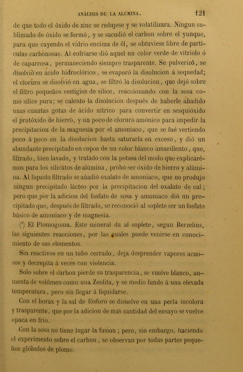de que todo el dxido de zinc se redujese y se volatilizara. Ningun su- blimado de dxido se formd, y se sacudid el carbon sobre el yunque, para qne cayendo el vidrio encima de el, se obtuviese libre de parti- culas carbonosas. A1 enfriarse did aquel un color verde de vitriolo o de caparrosa, permaneciendo siempre traspa rente. Se pulverizd, se disolvid en acido liidrocldrico , se evaporo la disolucion a sequedad; el cloruro se disolvid en agua, se Jfiltrd la disolucion, que dejd sobre el filtro pequenos vestigios de silice, reaccionando con la sosa co- mo silice pura; se calento la disolucion despues de haberle anadido unas cuantas gotas de acido nitrico para convertir en sesquidxido el protoxido de hierro, y un pocode cloruro amonico para impedir la precipitacion de la magnesia por el amoniaco, que se fue vertiendo poco a poco en la disolucion hasta saturarla en exceso, y did un abundanteprecipitadoencopos de un color bianco amarillento, que, filtrado, bien lavado, y tratado con la potasadelmodo qUe explicard- mos para los silicatos de alumina, probo ser dxido de hierro y alumi- na. A1 liquido filtrado se anadio oxalato de amoniaco, que no produjo ningun precipitado lacteo por la precipitacion del oxalato de cal; pero que por la adicion del fosfato de sosa y amoniaco did un pre- cipitado que, despues de filtrado, se reconocid al soplete ser un fosfato basico de amoniaco y de magnesia. (3) El Plomogoma. Este mineral da al soplete, segun Berzelius, las siguientes reacciones, por las $uales puede venirse en conoci- miento de sus elementos. Sin reactivos en un tubo cerrado, deja desprender vapores acuo- sos y decrepita a veces con violencia. Solo sobre el carbon pierde su trasparencia, se vuelve bianco, au- mentade volumen como una Zeolita, y se medio funde ti una elevada temperatura, pero sin llegar a liquidarse. Con el borax y la sal de fdsforo se disuelve en una perla incolora y trasparente, que por la adicion de mas oantidad del ensayo se vuelve opaca en frio. Con la sosa no tiene lugar la fusion; pero, sin embargo, liaciendo el experirnento sobre el carbon , se observan por todas partes peque- nos gldbulos de plomo.