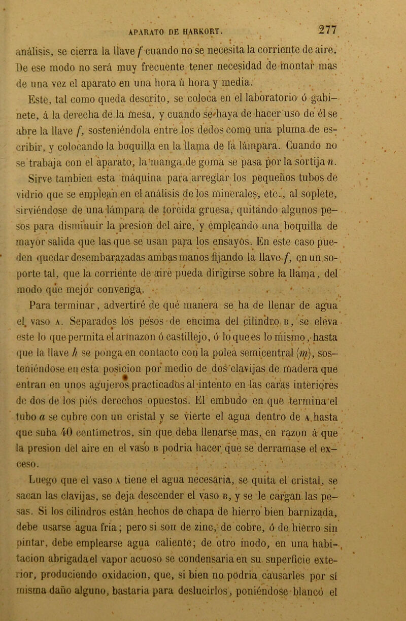 analisis, se cierra la Have f cuando no se necesita la corriente de aire. l)e ese modo no serd muy frecuente tener necesidad de montar mas de una vez el aparato en una hora u hora y media. Este, tal como queda descrito, se coloca en el laboratorio 6 gabi- nete, a la derecha de la mesa, y cuando seHiaya de hacer uso de 61 se. abre la Have /’, sosteniendola entre los dedoscomo una plumade es- cribir, y colocando la boquilla en la llama de la lampara. Cuando no se trabaja con el aparato, lamanga.de goma se pasa por la sortijaw. Sirve tambieii esta mdquina para arregiar los pequenos tubos de vidrio que se eiqpleahen el analisis delos minerales-, etc..’, al sopiete, sirvidndo&e de una lampara de torcida gruesa, quitando algunos pe- sos para dismi'nuir la presion del aire/y empleando una boquilla de mayor salida que las que se usan para los ensayos. En este caso pue- den quedar desembarazadas ambasmanos fijando la Have/, enun so- porte tal, que la corriente de aire pueda dirigirse sobre la llama, del modo que mejor oonvenga.. • • ■ . * '• Para terminar, advertire de que manera se ha de llenar de agua el. vaso a. Separados los pesos de eiicima del pilin'dr.o b, se eleva este lo quepermitaelartnazon 6 castillejo, 6 loquees lo mismo,-hasta que la Have h se ponga en contacto con la polea semicentral [m), sos- teniendose en esta posicion por medio de dos clavijas de madera que entran en unos agujeros practicados al intento en las caras interiores de dos de los pies derechos opuestos. El embudo en que termina'el tubo a se cpbre con un cristal y se vierte el agua dentro de A.hasta que suba 40 centimetros, sin que deba llenarse mas, en razon a que la presion del aire en el vaso b podria hacer que se derramase el ex- ceso. * , ; ' •’> ’• Luego que el vaso a tiene el agua necesaria, se quita el cristal, se sacan las clavijas, se deja descender el vaso b, y se le cargan las pe- sas. Si los cilindros estan hechos de chapa de liierro bien barnizada, debe usarse agua fria; pero si son de zinc, de cobre, 6 de liierro sin pintar, debe emplearse agua caliente; de otro modo, en una babi-. tacion abrigadael vapor acuoso se eondensariaen su superficie exte- rior, produciendo oxidacion, que, si bien no podria causarles por si misma daiio alguno, bastaria para deslucirlos, poniendose bianco el