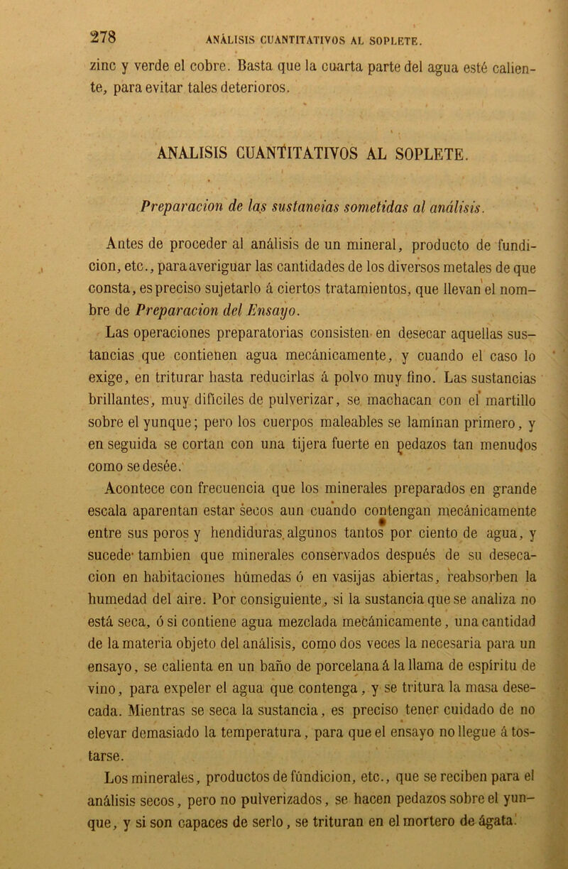 ANALISIS CUANTITATIVOS AL SOPLETE. zinc y verde el cobre. Basta que la cuarta parte del agua est6 calien- te, paraevitar tales deterioros. ANALISIS CUANTITATIVOS AL SOPLETE. I Preparation de las sustantias somctidas al andlisis. Antes de proceder al an&lisis de un mineral, producto de fundi- cion, etc., paraaveriguar las cantidades de los diversos metales de que consta, espreciso sujetarlo a ciertos tratamientos, que Ilevan el nom- bre de Preparation del Ensayo. Las operaciones preparatorias consisten en desecar aquellas sus- tancias que contienen agua mecanicamente, y cuando el caso lo • . r exige, en triturar basta reducirlas a polvo muy fino. Las sustancias brillantes, muy dificiles de pulverizar, se machacan con el martillo sobre el yunque; pero los cuerpos maleables se laminan primero, y en seguida se cortan con una tijera fuerte en pedazos tan menudos como sedesee. Acontece con frecuencia que los minerales preparados en grande escala aparentan estar seeos aun cuando contengan mecanicamente entre sus poros y hendiduras.algunos tantos por ciento de agua, y sucede- tambien que minerales conservados despues de su deseca- cion en habitaciones humedas 6 en vasijas abiertas, reabsorben la humedad del aire. Por consiguiente, si la sustancia que se analiza no estS. seca, 6 si contiene agua mezclada mecanicamente, una cantidad de la materia objeto del analisis, como dos veces la necesaria para un ensayo, se calienta en un bano de porcelana& la llama de espiritu de vino, para expeler el agua que contenga, y se tritura la masa dese- cada. Mientras se seca la sustancia, es preciso tener cuidado de no elevar demasiado la temperatura, para que el ensayo no llegue & tos- tarse. Los minerales, productos de fundicion, etc., que se reciben para el an&lisis secos, pero no pulverizados, se hacen pedazos sobre el yun- que, y si son capaces de serlo, se trituran en el mortero de &gata.