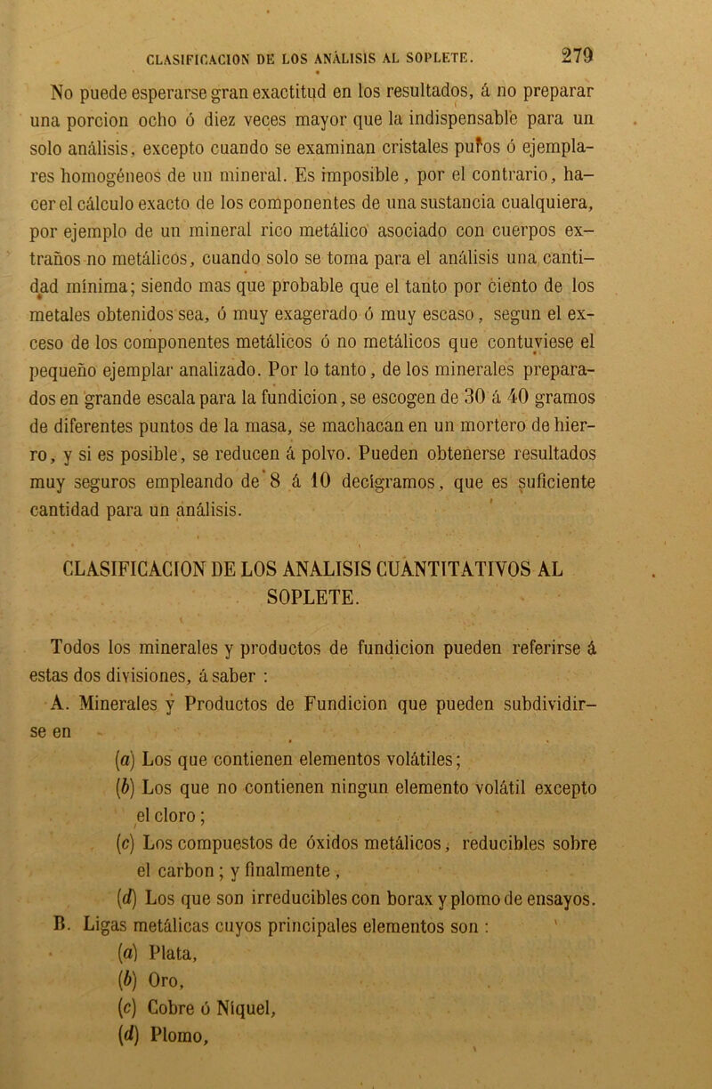 • No puede esperarse gran exactitud en los resultados, & no preparar una porcion ocho 6 diez veces mayor que la indispensable para un solo analisis, excepto cuando se examinan cristales pufos 6 ejempla- res homogeneos de un mineral. Es imposible, por el contrario, ha- cerelcalculoexacto de los componentes de unasustancia cualquiera, por ejemplo de un mineral rico metalico asociado con cuerpos ex- traiios no metalicos, cuando solo se toma para el analisis una canti- dad minima; siendo mas que probable que el tanto por ciento de los metales obtenidos sea, 6 muy exagerado 6 muy escaso, segun el ex- ceso de los componentes met&licos 6 no metalicos que contuviese el pequeno ejemplar analizado. Por lo tanto, de los minerales prepara- dos en grande escala para la fundicion, se escogen de 30 a 40 gramos de diferentes puntos de la masa, se machacan en un mortero de hier- ro, y si es posible, se reducen & polvo. Pueden obtenerse resultados muy seguros empleando de 8 & 10 declgramos , que es suficiente cantidad para un analisis. , * J ' \ • r CLASIFICACION DE LOS ANALISIS CUANTITATIVOS AL SOPLETE. Todos los minerales y productos de fundicion pueden referirse 4 estas dos divisiones, a saber : A. Minerales y Productos de Fundicion que pueden subdividir- se en (a) Los que contienen elementos volatiles; (b) Los que no contienen ningun elemento volatil excepto elcloro; (ic) Los compuestos de oxidos metdlicos, reducibles sobre el carbon ; y finalmente , (d) Los que son irreducibles con borax yplomode ensayos. B. Ligas metdlicas cuyos principales elementos son : [a) Plata, [b) Oro, [c) Cobre 6 Niquel, [d) Plomo,