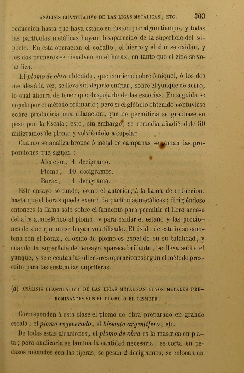 reduction hasta que liaya estado en fusion por algun tiempo, y todas las particulas met&licas liayan desaparecido de la superflcie del so- porte. En esta operacion el cobalto , el hierro y el zinc se oxidan, y los dos prirneros se disuelven en el borax, en tanto que el zinc se vo- latiliza. El plomo de obra obtenido, que contiene cobre 6 niquel, 6 los dos metales a la vez, se lleva sin dejarlo enfriar, sobre el yunque de acero, lo cual ahorra de tener que despojarlo de las escorias. En seguida se copela por el mdtodo ordinario; pero si el glbbulo obtenido contuviese cobre produciria una dilatacion, que no permitiria se graduase su peso por la Escala; esto, sin embargo* se remedia anadibndole 50 miligramos de plomo y volvitiidolo &copelar. Cuando se analiza bronce 6 metal de campanas seaman las pro- porciones que siguen : Aleacion, i decigramo. Plomo, 10 decigramos. Borax, 1 decigramo. Este ensayo se funde, como el anterior, a la llama de reduction, hasta que el borax quede exento de particulas metdlicas ; dirigidndose entonces la llama solo sobre el fundente para permitir el libre acceso del aire atmosfdrico al plomo, y para oxidar el estano y las porcio- nes de zinc que no se hayan volatilizado. El dxido de estano se com- bina con el borax, el oxido de plomo es expelido en su totalidad, y cuando la superflcie del ensayo aparece brillante, se lleva sobre el yunque, y se ejecutan las ulteriores operaciones segun el mdtodo pres- crito para las sustancias cupriferas. [d) ANAL1S1S CUANTITATIVO DE LAS LIGAS METALICAS CUYOS METALES PRE- DOMINANTES SON EL PLOMO () EL TUSMUTO. Corresponden & esta clase el plomo de obra preparado en grande escala, el plomo regenerado, el bismuto argentifero, etc. De todas estas aleaciones, el plomo de obra es la mas.rica en pla- ta; para arializarla se lamina la cantidad necesaria, se corta en pe- dazos menudos con las tijeras, se pesan 2 decigramos, se colocan en