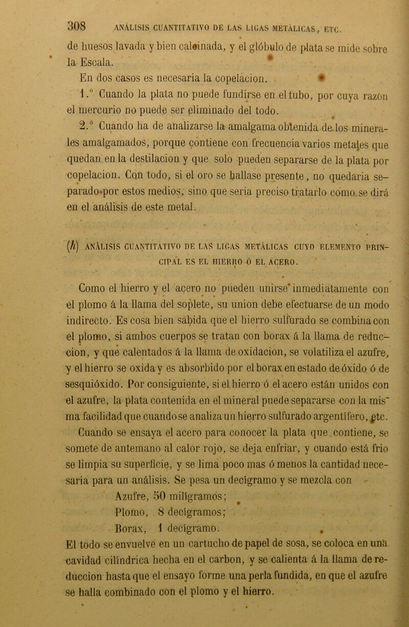 de huesos lavada y bien caltinada, y el gldbulo de plata se rnide sobre la Escala. En dos casos es necesaria la copelacion. • 1. ° Cuando la plata no puede fundirse en eltubo, por cuya razon el mercnrio no puede ser pliminado del todo. 2. ° Cuando lia de analizarse la amalgama obtenida de. los minera- les amalgamados, porque contiene eon frecuenciavarios meta[es que quedan enla destilacion y que solo pueden separarse de la plata por copelacion. Con todo, si el oro se ballase presente, no quedaria se- parado*por estos medios, si no que seria preciso tratarlo cdmo.se dira en el an&lisis de este metal. (k) ANALISIS CUANTITATIVO DE LAS LI CAS METALICAS CUYO ELEMENT!) PRIN- CIPAL ES EL HIERRO 0 EL ACERO. I Como el hierro y el acero no pueden uiiirse* inmediatamente con el plomo 4 la llama del soplete, su union debe efectuarse de un modo indirecto. Escosa bien sabida que el hierro sulfurado se combinacon el plomo, si ambos cuerpos se tratan con borax 4 la llama de reduc- • • cion, y que calentados a la llama deoxidation, se volatilizael azufre, y el hierro se oxiday es absorbido por el borax en estado deoxido 6 de sesquidxido. Por consiguiente, si el hierro 6 el acero est4n unidos con el azufre, la plata contenida en el mineral puede separarse con la mis ma facilidad que cuando se analiza un hierro sulfurado argentifero, $tc. Cuando se ensaya el acero para conocer la plata que.contiene, se somete de antemano al calor rojo, se deja enfriar, y cuando est.4 frio se limpia su superficie, y se lima poco mas 6 menos la cantidad nece- saria para un andlisis. Se pesa un decigramo y se mezcla con Azufre, 50 millgramos; Plomo, 8 decigramos; Borax, 1 decigramo. El todo se envuelve en un cartucho de papel de sosa, se coloca en una cavidad cilindrica hecha en el carbon, y se calienta 4 la llama de re- duction hasta que el ensayo forme unaperla fundida, en que el azufre se halla eombinado con el plomo y el hierro.