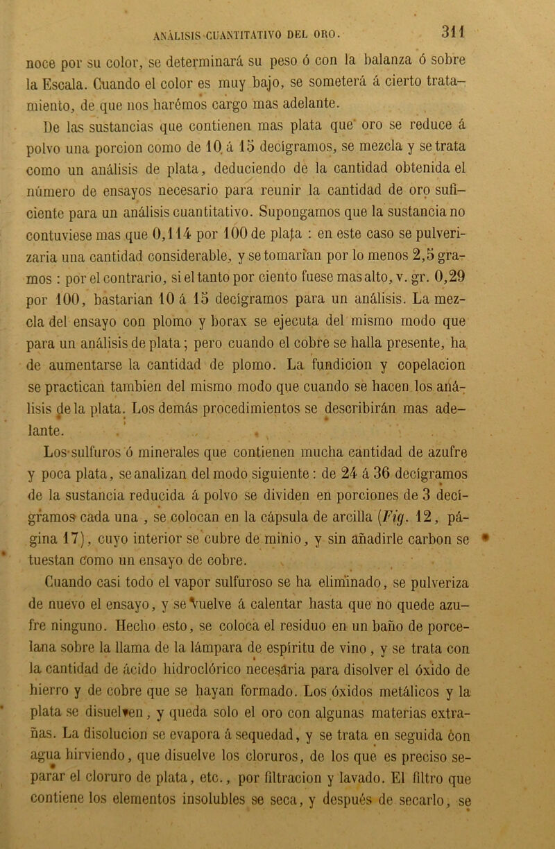 noce por su color, se determinara su peso 5 con la balanza 6 sobre la Escala. Cuando el color es may bajo, se someterd a cierto trata- miento, de que nos haremos cargo mas adelante. l)e las sustancias qne contienen mas plata que oro se reduce a polvo una porcion como de 10 a 15 decigramos, se mezcla y setrata como un analisis de plata, deduciendo de la cantidad obtenida el numero de ensayos necesario para reunir la cantidad de oro sufi- ciente para un an&lisis cuantitativo. Supongamos que la sustanciano contuviese mas que 0,114 por 100 de plafa : en este caso se pulveri- zaria una cantidad considerable, y setomarian por lo menos 2,5 gra- mos : por el contrario, sieltanto por ciento fuese mas alto, v. gr. 0,29 por 100, bastarian 10 a 15 decigramos para un an&lisis. La mez- cla del ensayo con plomo y borax se ejecuta del mismo modo que para un analisis de plata; pero cuando el cobre se halla presente, ha de aumentarse la cantidad de plomo. La fundicion y copelacion se practican tambien del mismo modo que cuando se hacen los an&- lisis de la plata. Los dem&s procedimientos se describir&n mas ade- lante. . ’ , Los-sulfuros o minerales que contienen mucha cantidad de azufre y poca plata, seanalizan del modo siguiente: de 24 & 36 decigramos de la sustancia reducida a polvo se dividen en porciones de 3 deci- gramos cada una , se colocan en la capsula de arcilla [Fig. 12, p&- gina 17), cuyo interior se cubre de minio, y sin anadirle carbon se tuestan como un ensayo de cobre. Cuando casi todo el vapor sulfuroso se ha eliminado, se pulveriza de nuevo el ensayo, y seVuelve k calentar hasta que no quede azu- fre ninguno. Ileclio esto, se coloca el residuo en un bano de porce- Iana sobre la llama de la lampara de espiritu de vino, y se trata con la cantidad de acido liidrocldrico necesaria para disolver el bxido de hierro y de cobre que se hayan formado. Los oxidos met&licos y la plata se disuelten, y queda solo el oro con algunas materias extra- has. La disolucion se evapora asequedad, y se trata en seguida bon agua birviendo, que disuelve los cloruros, de los que es preciso se- parar el cloruro de plata, etc., por filtracion y lavado. El flltro que contiene los elementos insolubles se seca, y despues de secarlo, se