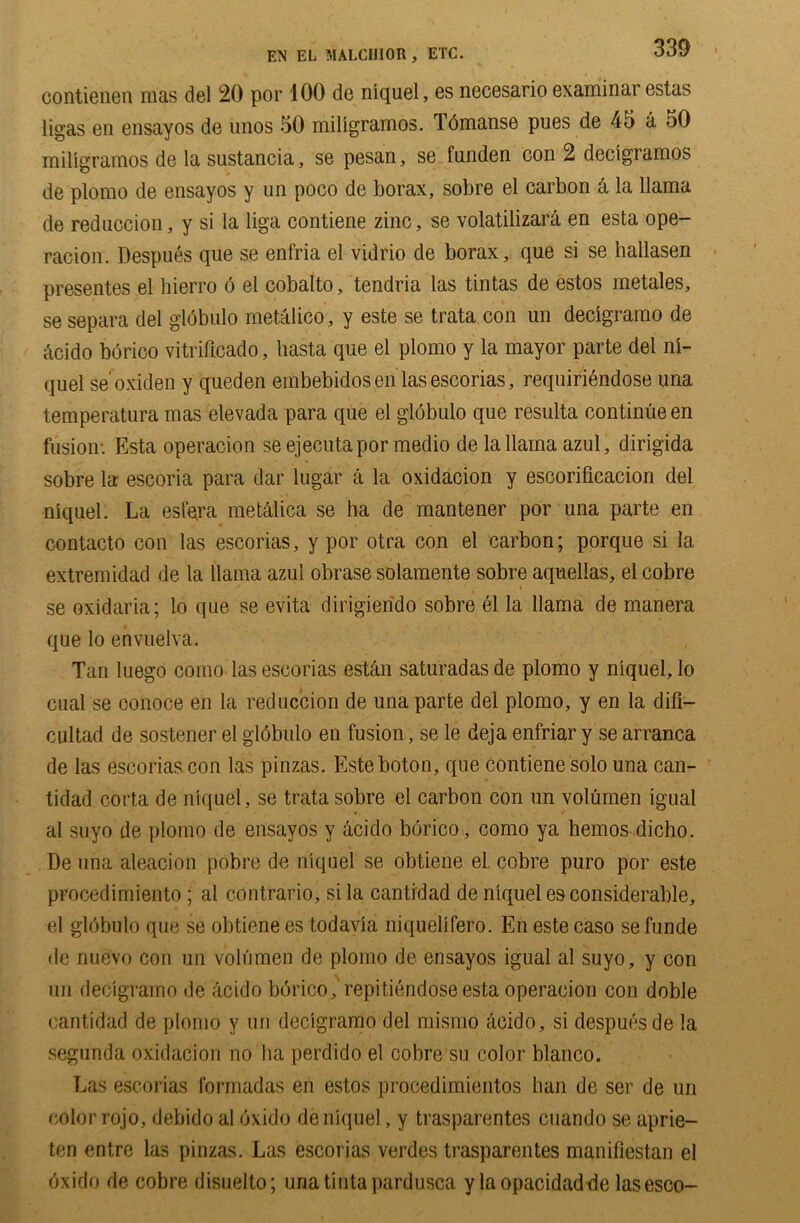 EN EL MALCIIIOR , ETC. contienen mas del 20 por 100 de niquel, es necesario examinar estas ligas en ensayos de unos 50 millgramos. Tdmanse pues de 45 a 50 millgramos de la sustancia, se pesan, se funden con 2 declgramos de plomo de ensayos y un poco de borax, sobre el carbon A la llama de reduccion, y si la liga contiene zinc, se volatilizara en esta ope- racion. Despues que se enfria el vidrio de borax, que si se hallasen presentes el hierro 6 el cobalto, tendria las tintas de estos metales, se separa del globulo metalico, y este se trata con un decigramo de Acido borico vitrificado, hasta que el plomo y la mayor parte del ni- quel se'oxiden y queden embebidosen lasescorias, requiriendose una temperatura mas elevada para que el globulo que resulta continue en fusion- Esta operacion se ejecutapor medio de la llama azul, dirigida sobre la escoria para dar lugar a la oxidacion y escorificacion del niquel. La esfera metalica se ha de mantener por una parte en contacto con las escorias, y por otra con el carbon; porque si la extremidad de la llama azul obrase solamente sobre aquelias, el cobre se oxidaria; lo que se evita dirigierido sobre el la llama de manera que lo envuelva. Tan luego como las escorias estAn saturadasde plomo y niquel, lo cual se oonoce en la reduccion de una parte del plomo, y en la dill— cultad de sostener el globulo en fusion, se le deja enfriar y se arranca de las escorias con las pinzas. Esteboton, que contiene solo una can- tidad corta de niquel , se trata sobre el carbon con un volumen igual ai suyo de plomo de ensayos y Acido borico, como ya hemos dicho. De una aleacion pobre de niquel se obtiene el. cobre puro por este procedimiento; al contrario, si la cantidad de niquel es considerable, el glCbulo que se obtiene es todavia niquelifero. En este caso se funde de riuevo con un volumen de plomo de ensayos igual al suyo, y con un decigramo de Acido borico, repitiendose esta operacion con doble cantidad de plomo v un decigramo del mismo Acido, si despues de !a segunda oxidacion no ha perdido el cobre su color bianco. Las escorias formadas en estos procedimientos ban de ser de un color rojo, debido al oxido de niquel, y trasparentes cuando se aprie- ten entre las pinzas. Las escorias verdes trasparentes manifiestan el Cxido de cobre disuelto; unatintapardusca y laopacidadde lasesco-