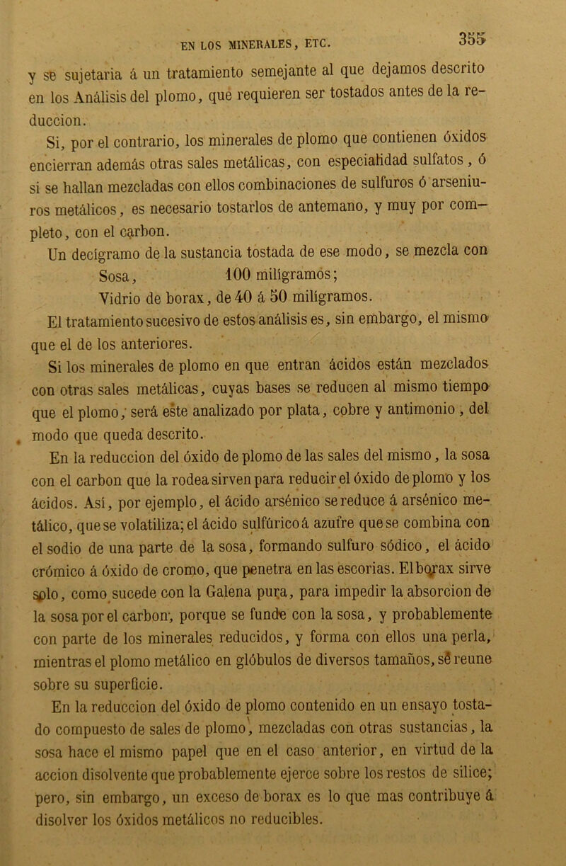 EN LOS MINERALES, ETC. y se sujetaria & un tratamiento semejante al que dejanios descrito en los An<ilisis del plomo, que requieren ser tostados antes de la re- duction. Si, por el contrario, los minerales de plomo que contienen bxidos encierran adenicis otras sales metdlicas, con especialidad sulfatos, 6 si se hallan mezcladas con ellos combinaciones de sulfuros 6 arseniu- ros metalicos, es necesario tostarlos de antemano, y muy por com- pleto, con el carbon. Un decigramo de la sustancia tostada de ese modo, se mezcla con Sosa, 100 miligramos; Yidrio de borax, de40 & 50 miligramos. El tratamientosucesivo de estos analisis es, sin embargo, el mismo que el de los anteriores. Si los minerales de plomo en que entran &cidos estan mezclados con otras sales metalicas, cuyas bases se reducen al mismo tiempo que el plomo, ser& este analizado por plata, cobre y antimonio , del modo que queda descrito. En la reduction del oxido de plomo de las sales del mismo, la sosa con el carbon que la rodeasirvenpara reducir el 6xido de plomo y los &cidos. Asi, por ejemplo, el &cido arsenico se reduce 4 arstinco me- t&lico, quese volatiliza; el dcido sulfurico& azulre quese combina con el sodio de una parte de la sosa, formando sulfuro sddico, el acido cromico & dxido de cromo, que penetra en las escorias. Elbqrax sirve ^)lo, como sucede con la Galena pura, para impedir la absorcion de la sosa por el carbon-, porque se fund-e con la sosa, y probablemente con parte de los minerales reducidos, y forma con ellos una perla, rnientras el plomo mettiico en globulos de diversos tamanos, sS reune sobre su superficie. En la reduction del dxido de plomo contenido en un ensayo tosta- do compuesto de sales de plomo', mezcladas con otras sustancias, la sosa hace el mismo papel que en el caso anterior, en virtud de la action disolvente que probablemente ejerce sobre los restos de silice; pero, sin embargo, un exceso de borax es lo que mas contribuye & disolver los dxidos mettiicos no reducibles.