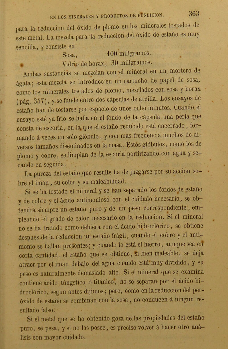 para la reduction del dsido de plomo en los minerales tostados de este metal. La mezcla para la reduction del dxido de estano es muy sencilla, y consiste en Sosa, 100 miligramos. # Vidrio de borax, 30 miligramos. Ambas sustancias se mezclan con-el mineral en un mortero de 4gata; esta mezcla se introduce en un cartucho de papel de sosa, eomo los minerales tostados de plomo, mezclados con sosa y borax (p&g. 347), y se funde entre dos cdpsulas de arcilla. Los ensayos de estano han de tostarse por espacio de unos ocho minutos. Cuando el ensayo est6 ya frio se halla en el fondo de la capsula una perla que consta de escoria, en laique el estano reducido estd encerrado, for— mando k veces un solo globulo, y con mas frecuencia muchos de di- versos tamanos diseminados en lamasa. Estos gldbulos, como los de plomo y cobre, se limpian de la escoria porfirizando con agua y se- cando en seguida. La pureza del estano que resulte ha de juzgarse por su accion so- bre el iman, su color y su maleabilidad. Si se ha tostado el mineral y se han separado los oxidos de estano y de cobre y el acido antimonioso con el cuidado necesaiio, se ob— tendrci siempre un estano puro y de un peso correspondiente , em- pleando el grado de calor necesario en la reduction. Si el mineral no se ha tratado como debiera con el acido hidrocldrico, se obtiene despu6s.de la reduccion un estano frdgil, cuando el cobre y el anti- monio se hallan presentesj y cuando lo estd el hierro, aunque sea eit corta cantidad, el estano que se obtiene, Si bien maleable, se deja atraer por el iman debajo del agua cuando est& muy dividido, y su peso es naturalmente demasiado alto. Si el mineral que se examina contiene acido tfmgstico 6 tiUnico* no se separan por el dcido hi- drocldrico, segun antes dijimos; pero, como en la reduccion del per- 6xido de estano se combinan con la sosa, no conducen k ningun re- sultado falso. Si el metal que se ha obtenido goza de las propiedades del estano puro, se pesa, y si no las posee, es preciso volver k hacer otro an&- lisis con mayor cuidado.