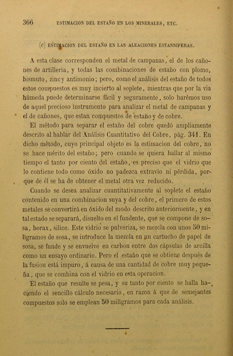 EST1MACI0N DEL ESTANO EN LOS MINERALES, ETC. (C) ESTIf^ACION BEL ESTANO EN LAS ALEACIONES ESTANNiFERAS. A esta clase corresponden el metal de campanas, el de los cano- nes de artillerla, y todas las combinaciones de estano con plomo, bismuto, zincy antimonio; pero, como el an&lisis del estano detodos estos compuestos es muy incierto al soplete, mientras que por la via humeda puede determinarse f&cil y seguramente, solo har6mos uso de aquel precioso instrumento para analizar el metal de campanas y el de canones, que estan compuestos de estano y de cobre. El mdtodo para separar el estano del cobre qued'6 ampliamente descrito alhablar del AnAlisis Cuantitativo del Cobre, pag. 341. En dicho m6todo, cuyo principal objeto es la estimacion del cobre, no se hace m6rito del estano; pero cuando se quiera hallar al mismo tiempo el tanto por ciento del estano, es preciso que el vidrio que lo contiene todo como 6xido no padezca extravio ni p6rdida, por- que de 61 se ha de obtener el metal otra vez reducido. Cuando se desea analizar cuantitativamente al soplete el estano contenido en una combinacion suya y del cobre, el primero de estos metales se convertira en 6xido del modo descrito anteriormente, y en talestado seseparard,, disuelto en el fundente, que se compone de so- sa, borax, silice. Este vidrio se pulveriza, se mezcla con unos 50mi- ligramos de sosa, se introduce la mezcla en yn cartucho de papel de sosa, se funde y se envuelve en carbon entre dos c£psulas de arcilla como un ensayo ordinario. Pero el estano que se obtiene despu6s de la fusion esta impuro, ci causa de una cantidad de cobre muy peque- na, que se combina con el vidrio en esta operacion. El estano que resulte se pesa, y su tanto por ciento se halla ha-, ciendo el sencillo calculo necesario, en razon a que de semejantes compuestos solo se emplean 50 miligramos para cada an&lisis.