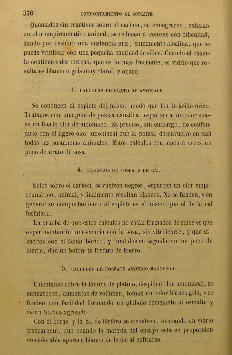 Quemados sin reactivos sobre el carbon, se ennegrecen, exhalan un olor empireumAtico animal, se reducen A cenizas con dificultad, dando por residuo una sustancia gris, sumamente alcalina, que se puede vitrificar con una pequena cantidad de silice. Cuando el cAlcu- lo contiene sales terreas, que es lo mas frecuente, el vidrio que re- sults es bianco 6 gris muy claro , y opaco. 3. CALCULOS 1)E URATO DE AMONIACO. Se conducen al soplete del mismo modo que los de Acido urico. Tratados con una gota de potasa cAustica, esparcen & un calor sua- ve un fuerte olor de amoniaco. Es preciso, sin embargo, no confun- dirlo con el ligero olor amoniacal que la potasa desenvuelve en casi todas las sustancias animales. Estos cAlculos contienen & veces un poco de urato de sosa. * . 4. cAlculos de fosfato de cal. \ Solos sobre el carbon, se vuelven negros, esparcen un olor empi- reumatico, animal, y finalmente resultan blancos. No se funden, y en general su comportamiento al soplete es el mismo que el de la cal fosfatada. La prueba de que estos cAlculos no estAn formados de silice es que experimentan intumescencia con la sosa, sin vitrificarse, y que di- sueltos con el Acido bdrico, y fundidosen seguida con un poco de hierro, dan un boton de fosfuro de hierro. 5. CALCULOS DE FOSFATO AM6NICO MAGNESICO. Calentados sobre la lAmina de platino, despidenolor amoniacal, se ennegrecen, aumentan de volumen, toman un color bianco gris, y se funden con facilidad formando un glAbulo semejante al esmalte y de un bianco agrisado. Con el borax y la sal de fAsforo se disuelven, formando un vidrio trasparente, que cuando la materia del ensayo esta en proporcion considerable aparece bianco de lecbe al enfriarse.