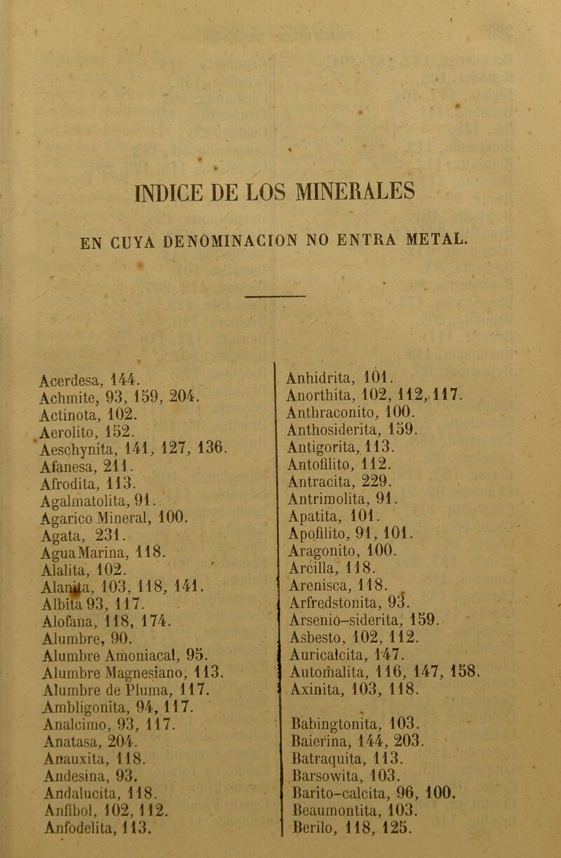 INDICE DE LOS MINERALES EN CUYA DENOMINACION NO ENTRA METAL. < f * Acerdesa, 144. Achmite, 93, 159, 204. Actinota, 102. Aerolito, 152. Aeschynita, 141, 127, 136. Afanesa, 211. Afrodita, 113. Agalmatolita, 91. Agarico Mineral, 100. Agata, 231. AguaMarina, 118. Alalita, 102. Alania, 103, 118, 141. Albita93, 117. Alofana, 118, 174. Alumbre, 90. Alumbre Amoniacal, 95. Alumbre Magnesiano, 113. Alumbre de Pluma, 117. Ambligonita, 94,117. Analcimo, 93, 117. Anatasa, 204. Anauxita, 118. Andesina, 93. Andalucita, 118. Anfibol, 102,112. Anfodelita, 113. Anhidrita, 101. Anorthita, 102, 112,, 117. Antbraconito, 100. Anthosiderita, 159. Antigorita, 113. Antofilito, 112. Antracita, 229. Antrim olita, 91. Apatita, 101. Apofilito, 91, 101. Aragonito, 100. Arcilla, 118. Arenisca, 118. Arfredstonita, 93. Arsenio-siderita, 159. Asbesto, 102, 112. Auricalcita, 147. Automalita, 116, 147, 158. Axinita, 103, 118. % Babingtonita, 103. Baierina, 144, 203. Batraquita, 113. Barsowita, 103. Barito-calcita, 96, 100. Beaumontita, 103. Berilo, 118, 125.