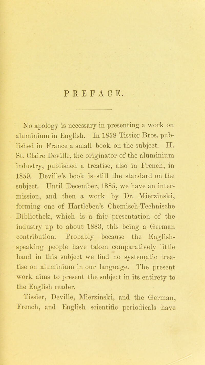 PREFACE. Xo apology is necessaiy in presenting a work on aluminium in English. In 1858 Tissier Bros, pub- lished in France a small book on the subject. H. St. Claire Deville, the originator of the aluminium industry, published a treatise, also in French, in 1859. Deville’s book is still the standard on the subject. Until December, 1885, we have an inter- mission, and then a work by Dr. Mierzinski, forming one of Ilartleben’s Chemisch-Teehnische Bibliothek, which is a fair presentation of the industry up to about 1883, this being a German contribution. Probably because the English- speaking people have taken comparatively little hand in this subject we find no systematic trea- tise on aluminium in our language. The present work aims to present the subject in its entirety to the English reader. Tissier, Deville, Mierzinski, and the German, French, and English scientific periodicals have